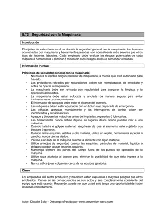 Autor: Claudio Soto – Descarga ofrecida por: www.prevention-world.com
5.72 Seguridad con la Maquinaria
Introducción
El objetivo de esta charla es el de discutir la seguridad general con la maquinaria. Las lesiones
ocasionadas por maquinaria y herramientas pesadas son normalmente más severas que otros
tipos de lesiones laborales. Cada empleado debe evaluar los riesgos potenciales de cada
máquina ó herramienta y eliminar ó minimizar esos riesgos antes de comenzar el trabajo.
Información Puntual
Principios de seguridad general con la maquinaria:
• No mueva ni cambie ningún protector de maquinaria, a menos que esté autorizado para
hacerlo.
• Los protectores retirados por reparaciones deben ser reemplazados de inmediato y
antes de operar la maquinaria.
• La maquinaria debe ser revisada con regularidad para asegurar la limpieza y la
operación adecuadas.
• La maquinaria debe estar colocada y anclada de manera segura para evitar
inclinaciones u otros movimientos.
• El interruptor de apagado debe estar al alcance del operario.
• Las máquinas deben estar equipadas con un botón rojo de parada de emergencia.
• Las válvulas operadas manualmente y los interruptores de control deben ser
identificados y de fácil acceso.
• Apague y bloquee las máquinas antes de limpiarlas, repararlas ó lubricarlas.
• Las herramientas nunca deben dejarse en lugares desde donde puedan caer a una
máquina.
• Cuando taladre ó golpee material, asegúrese de que el elemento esté sujetado con
bloques ó ganchos.
• Cuando retire esquirlas, astillas u otro material, utilice un cepillo, herramienta especial ó
gancho; nunca use los dedos.
• Párese a un lado de la máquina cuando la alimente con algún material.
• Utilice anteojos de seguridad cuando las esquirlas, partículas de material, líquidos ó
chispas puedan causar lesiones oculares.
• Mantenga siempre las partes del cuerpo fuera de los puntos de operación de la
máquina.
• Utilice ropa ajustada al cuerpo para eliminar la posibilidad de que ésta ingrese a la
máquina.
• Nunca utilice joyas colgantes cerca de los equipos giratorios.
Cierre
Los empleados del sector productivo y mecánico están expuestos a mayores peligros que otros
empleados. Piense en las consecuencias de sus actos y sea completamente consciente del
equipo que está usando. Recuerde, puede ser que usted sólo tenga una oportunidad de hacer
las cosas correctamente.
 