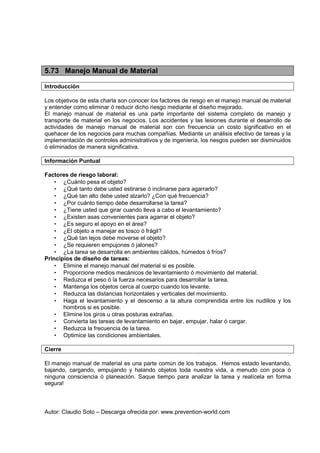 Autor: Claudio Soto – Descarga ofrecida por: www.prevention-world.com
5.73 Manejo Manual de Material
Introducción
Los objetivos de esta charla son conocer los factores de riesgo en el manejo manual de material
y entender como eliminar ó reducir dicho riesgo mediante el diseño mejorado.
El manejo manual de material es una parte importante del sistema completo de manejo y
transporte de material en los negocios. Los accidentes y las lesiones durante el desarrollo de
actividades de manejo manual de material son con frecuencia un costo significativo en el
quehacer de los negocios para muchas compañías. Mediante un análisis efectivo de tareas y la
implementación de controles administrativos y de ingeniería, los riesgos pueden ser disminuidos
ó eliminados de manera significativa.
Información Puntual
Factores de riesgo laboral:
• ¿Cuánto pesa el objeto?
• ¿Qué tanto debe usted estirarse ó inclinarse para agarrarlo?
• ¿Qué tan alto debe usted alzarlo? ¿Con qué frecuencia?
• ¿Por cuánto tiempo debe desarrollarse la tarea?
• ¿Tiene usted que girar cuando lleva a cabo el levantamiento?
• ¿Existen asas convenientes para agarrar el objeto?
• ¿Es seguro el apoyo en el área?
• ¿El objeto a manejar es tosco ó frágil?
• ¿Qué tan lejos debe moverse el objeto?
• ¿Se requieren empujones ó jalones?
• ¿La tarea se desarrolla en ambientes cálidos, húmedos ó fríos?
Principios de diseño de tareas:
• Elimine el manejo manual del material si es posible.
• Proporcione medios mecánicos de levantamiento ó movimiento del material.
• Reduzca el peso ó la fuerza necesarios para desarrollar la tarea.
• Mantenga los objetos cerca al cuerpo cuando los levante.
• Reduzca las distancias horizontales y verticales del movimiento.
• Haga el levantamiento y el descenso a la altura comprendida entre los nudillos y los
hombros si es posible.
• Elimine los giros u otras posturas extrañas.
• Convierta las tareas de levantamiento en bajar, empujar, halar ó cargar.
• Reduzca la frecuencia de la tarea.
• Optimice las condiciones ambientales.
Cierre
El manejo manual de material es una parte común de los trabajos. Hemos estado levantando,
bajando, cargando, empujando y halando objetos toda nuestra vida, a menudo con poca ó
ninguna consciencia ó planeación. Saque tiempo para analizar la tarea y realícela en forma
segura!
 