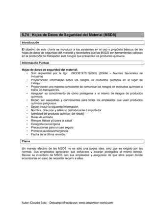 Autor: Claudio Soto – Descarga ofrecida por: www.prevention-world.com
5.74 Hojas de Datos de Seguridad del Material (MSDS)
Introducción
El objetivo de esta charla es introducir a los asistentes en el uso y propósito básicos de las
hojas de datos de seguridad del material y recordarles que las MSDS son herramientas valiosas
en la protección del trabajador ante riesgos que presentan los productos químicos.
Información Puntual
Hojas de datos de seguridad del material:
• Son requeridas por la ley: 29CFR1910.1200(h) (OSHA – Normas Generales de
Industria)
• Proporcionan información sobre los riesgos de productos químicos en el lugar de
trabajo.
• Proporcionan una manera consistente de comunicar los riesgos de productos químicos a
todos los trabajadores.
• Aseguran su conocimiento de cómo protegerse a sí mismo de riesgos de productos
químicos.
• Deben ser asequibles y convenientes para todos los empleados que usan productos
químicos peligrosos.
• Deben incluir la siguiente información:
• Nombre, dirección y teléfono del fabricante ó importador
• Identidad del producto químico (del rótulo)
• Rutas de entrada
• Riesgos físicos y/ó para la salud
• Categoría cancerígena
• Precauciones para un uso seguro
• Primeros auxilios/emergencia
• Fecha de la última revisión
Cierre
Un manejo efectivo de las MSDS no es sólo una buena idea, sino que es exigido por las
normas. Sus empleados apreciarán sus esfuerzos y estarán protegidos al mismo tiempo.
Revise su inventario de MSDS con sus empleados y asegúrese de que ellos sepan donde
encontrarlas en caso de necesitar recurrir a ellas.
 
