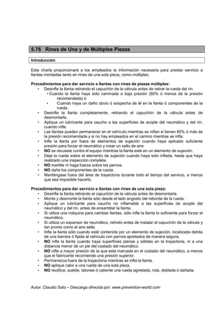 Autor: Claudio Soto – Descarga ofrecida por: www.prevention-world.com
5.76 Rines de Una y de Múltiples Piezas
Introducción
Esta charla proporcionará a los empleados la información necesaria para prestar servicio a
llantas montadas tanto en rines de una sola pieza, como múltiples.
Procedimientos para dar servicio a llantas con rines de piezas múltiples:
• Desinfle la llanta retirando el capuchón de la válvula antes de retirar la rueda del rin:
• Cuando la llanta haya sido caminada a baja presión (80% ó menos de la presión
recomendada) ó
• Cuando haya un daño obvio ó sospecha de él en la llanta ó componentes de la
rueda.
• Desinfle la llanta completamente, retirando el capuchón de la válvula antes de
desmontarla.
• Aplique un lubricante para caucho a las superficies de acople del neumático y del rin,
cuando infle.
• Las llantas pueden permanecer en el vehículo mientras se inflan si tienen 80% ó más de
la presión recomendada y si no hay empleados en el camino mientras se infla.
• Infle la llanta por fuera de elementos de sujeción cuando haya aplicado suficiente
presión para forzar el neumático y crear un sello de aire.
• NO se recueste contra el equipo mientras la llanta esté en un elemento de sujeción.
• Deje la rueda sobre el elemento de sujeción cuando haya sido inflada, hasta que haya
realizado una inspección completa.
• NO martille ni haga fuerza sobre los pernos.
• NO dañe los componentes de la rueda.
• Manténgase fuera del área de trayectoria durante todo el tiempo del servicio, a menos
que sea imposible hacerlo.
Procedimientos para dar servicio a llantas con rines de una sola pieza:
• Desinfle la llanta retirando el capuchón de la válvula antes de desmontarla.
• Monte y desmonte la llanta sólo desde el lado angosto del reborde de la rueda.
• Aplique un lubricante para caucho no inflamable a las superficies de acople del
neumático y del rin, antes de ensamblar la llanta.
• Si utiliza una máquina para cambiar llantas, sólo infle la llanta lo suficiente para forzar el
neumático.
• Si utiliza un expansor de neumático, retírelo antes de instalar el capuchón de la válvula y
tan pronto como el aire selle.
• Infle la llanta sólo cuando esté contenida por un elemento de sujeción, localizada detrás
de una barrera ó fijada al vehículo con pernos apretados de manera segura.
• NO infle la llanta cuando haya superficies planas y sólidas en la trayectoria, ni a una
distancia menor de un pie del costado del neumático.
• NO infle a mayor presión de la que está marcada en el costado del neumático, a menos
que el fabricante recomiende una presión superior.
• Permanezca fuera de la trayectoria mientras se infla la llanta.
• NO aplique calor a una rueda de una sola pieza.
• NO reutilice, suelde, latonee ó caliente una rueda agrietada, rota, doblada ó dañada.
 