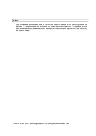Autor: Claudio Soto – Descarga ofrecida por: www.prevention-world.com
Cierre
Los accidentes relacionados con el servicio de rines de llantas a alta presión pueden ser
severos. La explosividad del accidente no puede ser menospreciada. Asegúrese de que
está entrenado adecuadamente antes de intentar hacer cualquier reparación ó dar servicio a
los rines ó llantas.
 