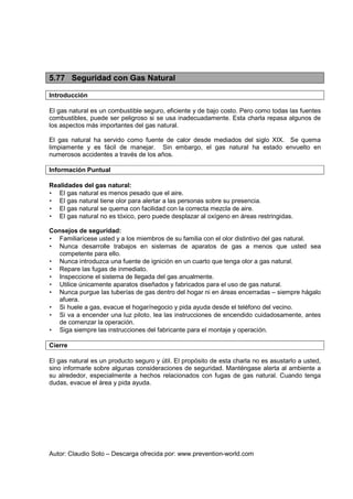 Autor: Claudio Soto – Descarga ofrecida por: www.prevention-world.com
5.77 Seguridad con Gas Natural
Introducción
El gas natural es un combustible seguro, eficiente y de bajo costo. Pero como todas las fuentes
combustibles, puede ser peligroso si se usa inadecuadamente. Esta charla repasa algunos de
los aspectos más importantes del gas natural.
El gas natural ha servido como fuente de calor desde mediados del siglo XIX. Se quema
limpiamente y es fácil de manejar. Sin embargo, el gas natural ha estado envuelto en
numerosos accidentes a través de los años.
Información Puntual
Realidades del gas natural:
• El gas natural es menos pesado que el aire.
• El gas natural tiene olor para alertar a las personas sobre su presencia.
• El gas natural se quema con facilidad con la correcta mezcla de aire.
• El gas natural no es tóxico, pero puede desplazar al oxígeno en áreas restringidas.
Consejos de seguridad:
• Familiarícese usted y a los miembros de su familia con el olor distintivo del gas natural.
• Nunca desarrolle trabajos en sistemas de aparatos de gas a menos que usted sea
competente para ello.
• Nunca introduzca una fuente de ignición en un cuarto que tenga olor a gas natural.
• Repare las fugas de inmediato.
• Inspeccione el sistema de llegada del gas anualmente.
• Utilice únicamente aparatos diseñados y fabricados para el uso de gas natural.
• Nunca purgue las tuberías de gas dentro del hogar ni en áreas encerradas – siempre hágalo
afuera.
• Si huele a gas, evacue el hogar/negocio y pida ayuda desde el teléfono del vecino.
• Si va a encender una luz piloto, lea las instrucciones de encendido cuidadosamente, antes
de comenzar la operación.
• Siga siempre las instrucciones del fabricante para el montaje y operación.
Cierre
El gas natural es un producto seguro y útil. El propósito de esta charla no es asustarlo a usted,
sino informarle sobre algunas consideraciones de seguridad. Manténgase alerta al ambiente a
su alrededor, especialmente a hechos relacionados con fugas de gas natural. Cuando tenga
dudas, evacue el área y pida ayuda.
 