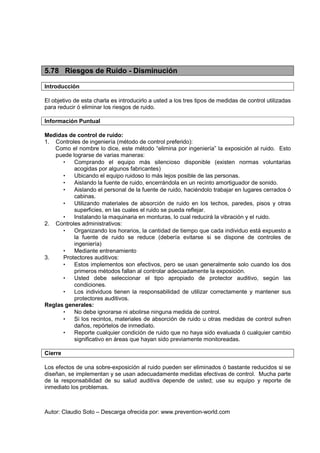 Autor: Claudio Soto – Descarga ofrecida por: www.prevention-world.com
5.78 Riesgos de Ruido - Disminución
Introducción
El objetivo de esta charla es introducirlo a usted a los tres tipos de medidas de control utilizadas
para reducir ó eliminar los riesgos de ruido.
Información Puntual
Medidas de control de ruido:
1. Controles de ingeniería (método de control preferido):
Como el nombre lo dice, este método “elimina por ingeniería” la exposición al ruido. Esto
puede lograrse de varias maneras:
• Comprando el equipo más silencioso disponible (existen normas voluntarias
acogidas por algunos fabricantes)
• Ubicando el equipo ruidoso lo más lejos posible de las personas.
• Aislando la fuente de ruido, encerrándola en un recinto amortiguador de sonido.
• Aislando el personal de la fuente de ruido, haciéndolo trabajar en lugares cerrados ó
cabinas.
• Utilizando materiales de absorción de ruido en los techos, paredes, pisos y otras
superficies, en las cuales el ruido se pueda reflejar.
• Instalando la maquinaria en monturas, lo cual reducirá la vibración y el ruido.
2. Controles administrativos:
• Organizando los horarios, la cantidad de tiempo que cada individuo está expuesto a
la fuente de ruido se reduce (debería evitarse si se dispone de controles de
ingeniería)
• Mediante entrenamiento
3. Protectores auditivos:
• Estos implementos son efectivos, pero se usan generalmente solo cuando los dos
primeros métodos fallan al controlar adecuadamente la exposición.
• Usted debe seleccionar el tipo apropiado de protector auditivo, según las
condiciones.
• Los individuos tienen la responsabilidad de utilizar correctamente y mantener sus
protectores auditivos.
Reglas generales:
• No debe ignorarse ni abolirse ninguna medida de control.
• Si los recintos, materiales de absorción de ruido u otras medidas de control sufren
daños, repórtelos de inmediato.
• Reporte cualquier condición de ruido que no haya sido evaluada ó cualquier cambio
significativo en áreas que hayan sido previamente monitoreadas.
Cierre
Los efectos de una sobre-exposición al ruido pueden ser eliminados ó bastante reducidos si se
diseñan, se implementan y se usan adecuadamente medidas efectivas de control. Mucha parte
de la responsabilidad de su salud auditiva depende de usted; use su equipo y reporte de
inmediato los problemas.
 