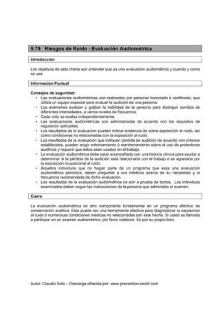 Autor: Claudio Soto – Descarga ofrecida por: www.prevention-world.com
5.79 Riesgos de Ruido - Evaluación Audiométrica
Introducción
Los objetivos de esta charla son entender qué es una evaluación audiométrica y cuando y como
se usa.
Información Puntual
Consejos de seguridad:
• Las evaluaciones audiométricas son realizadas por personal licenciado ó certificado, que
utiliza un equipo especial para evaluar la audición de una persona.
• Los exámenes evalúan y graban la habilidad de la persona para distinguir sonidos de
diferentes intensidades, a varios niveles de frecuencia.
• Cada oído se evalúa independientemente.
• Las evaluaciones audiométricas son administradas de acuerdo con los requisitos de
regulación aplicables.
• Los resultados de la evaluación pueden indicar evidencia de sobre-exposición al ruido, así
como condiciones no relacionadas con la exposición al ruido.
• Los resultados de la evaluación que indiquen pérdida de audición de acuerdo con criterios
establecidos, pueden exigir entrenamiento ó reentrenamiento sobre el uso de protectores
auditivos y requerir que éstos sean usados en el trabajo.
• La evaluación audiométrica debe estar acompañada con una historia clínica para ayudar a
determinar si la pérdida de la audición está relacionada con el trabajo ó es agravada por
la exposición ocupacional al ruido.
• Aquellos individuos que no hagan parte de un programa que exija una evaluación
audiométrica periódica, deben preguntar a sus médicos acerca de su necesidad y la
frecuencia recomendada de dicha evaluación.
• Los resultados de la evaluación audiométrica no son a prueba de tontos. Los individuos
examinados deben seguir las instrucciones de la persona que administra el examen.
Cierre
La evaluación audiométrica es otro componente fundamental en un programa efectivo de
conservación auditiva. Esta puede ser una herramienta efectiva para diagnosticar la exposición
al ruido ó numerosas condiciones médicas no relacionadas con este hecho. Si usted es llamado
a participar en un examen audiométrico, por favor colabore. Es por su propio bien.
 