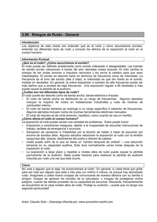 Autor: Claudio Soto – Descarga ofrecida por: www.prevention-world.com
5.80 Riesgos de Ruido - General
Introducción
Los objetivos de esta charla son entender qué es el ruido y cómo escuchamos sonidos,
entender los diferentes tipos de ruido y conocer los efectos de la exposición al ruido en el
cuerpo humano.
Información Puntual
¿Qué es el ruido? ¿Cómo escuchamos el sonido?
El ruido puede ser definido simplemente como sonido indeseado ó desagradable. Las fuentes
de sonido envían vibraciones a través del aire, llamadas ondas sonoras. El oído cambia la
energía de las ondas sonoras a impulsos nerviosos y los envía al cerebro para que sean
interpretados. El sonido es descrito tanto en términos de frecuencia como de intensidad. La
frecuencia es el tono del sonido (alta ó baja); la intensidad es qué tan fuerte es el sonido,
medida en decibeles. En general, la sobre–exposición a sonidos de alta frecuencia puede ser
más dañina que a sonidos de baja frecuencia. Una exposición regular a 85 decibeles ó más
puede causar la pérdida de la audición.
¿Cuáles son los diferentes tipos de ruido?
El ruido puede ser descrito como de banda ancha, banda estrecha e impulso:
• El ruido de banda ancha es distribuido en un rango de frecuencias. Algunos ejemplos
incluyen la mayoría de ruidos en instalaciones industriales y ruido de motores de
combustión interna.
• El ruido de banda estrecha se restringe a un rango específico ó estrecho de frecuencias.
Algunos ejemplos incluyen ruidos de muchas herramientas eléctricas manuales.
• El ruido de impulso es de corta duración, repetitivo, como cuando se usa un martillo.
¿Cómo afecta el ruido al cuerpo humano?
La exposición al ruido puede causar una variedad de problemas. Estos puede incluir:
• Exposición a condiciones inseguras, debido a la incapacidad de escuchar instrucciones de
trabajo, señales de emergencia ó anuncios.
• Sensación de cansancio e irritabilidad por la tensión de hablar ó tratar de escuchar por
encima de sonidos altos. Algunos estudios relacionan la exposición al ruido con la tensión
sanguínea alta, úlceras, desórdenes del sueño y dolores de cabeza.
• Usted puede sufrir de lo que se llama un “cambio temporal de umbral” – una reducción
temporal en su capacidad auditiva. Esta dura normalmente varias horas después de la
exposición al ruido.
• La exposición a largo plazo y repetida a niveles altos de ruido puede causar la pérdida
permanente de la audición. Nada puede hacerse para restaurar la pérdida de audición
inducida por ruido una vez que ésta ocurre.
Cierre
No crea a alguien que le diga “se acostumbrará al ruido”. En general, si usted tiene que gritar
para ser oído por alguien que está a tres pies (un metro) ó menos, es porque hay demasiado
ruido. Imagínese a usted mismo incapaz de comunicarse de manera efectiva con su familia ó
amigos; incapaz de apreciar los sonidos de la naturaleza; o incapaz de protegerse contra
peligros, cuando las alertas proceden de su capacidad de escuchar. Recuerde, frecuentemente
se encuentran en la casa niveles altos de ruido. Proteja su audición – puede que no tenga una
segunda oportunidad!
 