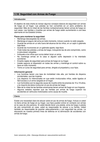Autor: prevencion_chile – Descarga ofrecida por: www.prevention-world.com
1.18 Seguridad con Armas de Fuego
Introducción
El objetivo de esta charla es revisar algunos consejos básicos de seguridad con armas
de fuego en el hogar. Las pistolas se han convertido en un serio problema de
seguridad. Más de la mitad de las familias norteamericanas tienen armas de fuego en
sus casas. Las heridas y muertes por armas de fuego están aumentando a una tasa
alarmante en los Estados Unidos.
Pasos para mantener la seguridad:
• Mantenga descargadas las armas.
• Mantenga el seguro del arma en todo momento, incluso cuando no esté cargada.
• Guarde las armas en un sitio fuera del alcance de los niños, en un cajón ó gabinete
bajo llave.
• Guarde las municiones en un gabinete aparte, bajo llave.
• Trate todas las pistolas y armas de fuego, incluyendo las de aire comprimido, como
si estuviesen cargadas.
• Indíquele a los niños que nunca deben tocar un arma.
• No mantenga armas en la casa si alguien sufre depresión ó ha intentado
suicidarse.
• Enseñe reglas de seguridad para armas de fuego en su hogar.
• Instale seguros al disparador en todas las armas y mantenga el control sobre su
llave en todo momento.
• Tome un curso de seguridad para armas, dirigido al propietario y sus hijos.
Información general:
• Los hombres tienen una tasa de mortalidad más alta, por heridas de disparos
accidentales, que las mujeres.
• Los disparos no intencionales en que están involucrados niños, están ligados al
fácil acceso a un arma cargada en el hogar.
• Los homicidios son la segunda causa de muerte entre los jóvenes de 15 a 19 años,
y la mayoría de éstos involucran el uso de armas de fuego.
• Más de la mitad de las familias americanas tienen armas de fuego en sus hogares.
• Algunos estados reportan que las heridas por armas de fuego superan los
accidentes en vehículos motorizados como causa de muerte.
Cierre
Existe una necesidad clara de educar sobre el uso de armas de fuego. Incluso si usted
no tiene armas de fuego en su hogar, sus hijos pueden entrar en contacto con armas
en la casa de otra persona. Si usted decide tener una pistola, arma de fuego ó pistola
de aire comprimido en casa, usted es responsable de educar a su familia. Usted
también es responsable de guardar adecuadamente y con seguridad las armas. La
educación es nuestra primera línea de defensa en la eliminación de accidentes con
armas de fuego.
 