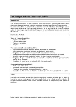 Autor: Claudio Soto – Descarga ofrecida por: www.prevention-world.com
5.81 Riesgos de Ruido – Protección Auditiva
Introducción
Esta charla incrementará la consciencia del empleado sobre los tipos de protección auditiva
disponibles. Es importante que todos los protectores auditivos sean utilizados correctamente.
La protección auditiva es comúnmente usada en el ambiente industrial. Sin embargo, cuando
sea posible, la fuente del ruido debe ser eliminada. Si en el ambiente de trabajo prevalecen
ruidos de alta energía, la protección auditiva puede ser un medio efectivo de reducir la pérdida
de audición.
Información Puntual
Tipos de Protección auditiva:
• Tapones desechables
• Tapones reutilizables
• Tapones a la medida
• Orejeras
Uso adecuado de la protección auditiva:
• Siga las instrucciones del empaque cuando se coloque los protectores.
• Utilice solamente protectores auditivos aprobados por la compañía.
• Asegúrese de que la protección seleccionada le ajusta correctamente.
• Mantenga los implementos de protección auditiva en buenas condiciones de higiene.
• No utilice implementos de protección auditiva sin el entrenamiento adecuado.
• Asegúrese de que nada interfiera con el uso de los protectores auditivos (por ejemplo los
marcos de los anteojos).
• Asegúrese de que el rango de reducción del ruido es adecuado.
Síntomas de pérdida de audición:
• Ruido ó pito en los oídos.
• Problemas para escuchar a la gente cuando habla.
• Problemas para escuchar ciertos sonidos altos ó suaves.
• Necesidad de alto volumen en el radio ó en el televisor – tan alto que los demás se quejan.
Cierre
Recuerde, es imposible recuperar la pérdida de audición inducida por ruido. Por lo tanto, es
importante que se mantenga alerta a la exposición tanto en el trabajo como fuera de él. El
trauma acumulativo en los oídos durante períodos extensos de tiempo sólo puede agravar el
problema.
 