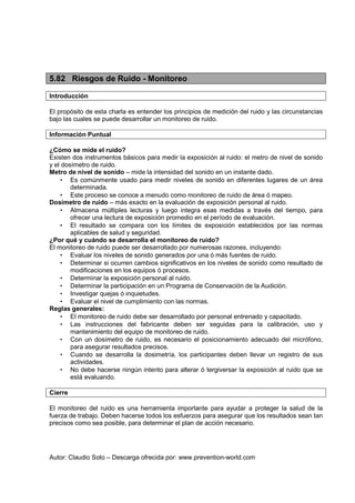 Autor: Claudio Soto – Descarga ofrecida por: www.prevention-world.com
5.82 Riesgos de Ruido - Monitoreo
Introducción
El propósito de esta charla es entender los principios de medición del ruido y las circunstancias
bajo las cuales se puede desarrollar un monitoreo de ruido.
Información Puntual
¿Cómo se mide el ruido?
Existen dos instrumentos básicos para medir la exposición al ruido: el metro de nivel de sonido
y el dosímetro de ruido.
Metro de nivel de sonido – mide la intensidad del sonido en un instante dado.
• Es comúnmente usado para medir niveles de sonido en diferentes lugares de un área
determinada.
• Este proceso se conoce a menudo como monitoreo de ruido de área ó mapeo.
Dosímetro de ruido – más exacto en la evaluación de exposición personal al ruido.
• Almacena múltiples lecturas y luego integra esas medidas a través del tiempo, para
ofrecer una lectura de exposición promedio en el período de evaluación.
• El resultado se compara con los límites de exposición establecidos por las normas
aplicables de salud y seguridad.
¿Por qué y cuándo se desarrolla el monitoreo de ruido?
El monitoreo de ruido puede ser desarrollado por numerosas razones, incluyendo:
• Evaluar los niveles de sonido generados por una ó más fuentes de ruido.
• Determinar si ocurren cambios significativos en los niveles de sonido como resultado de
modificaciones en los equipos ó procesos.
• Determinar la exposición personal al ruido.
• Determinar la participación en un Programa de Conservación de la Audición.
• Investigar quejas ó inquietudes.
• Evaluar el nivel de cumplimiento con las normas.
Reglas generales:
• El monitoreo de ruido debe ser desarrollado por personal entrenado y capacitado.
• Las instrucciones del fabricante deben ser seguidas para la calibración, uso y
mantenimiento del equipo de monitoreo de ruido.
• Con un dosímetro de ruido, es necesario el posicionamiento adecuado del micrófono,
para asegurar resultados precisos.
• Cuando se desarrolla la dosimetría, los participantes deben llevar un registro de sus
actividades.
• No debe hacerse ningún intento para alterar ó tergiversar la exposición al ruido que se
está evaluando.
Cierre
El monitoreo del ruido es una herramienta importante para ayudar a proteger la salud de la
fuerza de trabajo. Deben hacerse todos los esfuerzos para asegurar que los resultados sean tan
precisos como sea posible, para determinar el plan de acción necesario.
 