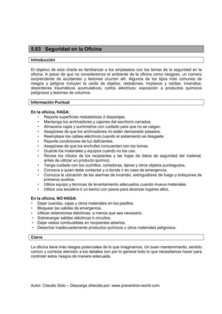 Autor: Claudio Soto – Descarga ofrecida por: www.prevention-world.com
5.83 Seguridad en la Oficina
Introducción
El objetivo de esta charla es familiarizar a los empleados con los temas de la seguridad en la
oficina. A pesar de que no consideremos el ambiente de la oficina como riesgoso, un número
sorprendente de accidentes y lesiones ocurren allí. Algunos de los tipos más comunes de
riesgos y peligros incluyen la caída de objetos; resbalones, tropiezos y caídas; incendios;
desórdenes traumáticos acumulativos; cortos eléctricos; exposición a productos químicos
peligrosos y lesiones de columna.
Información Puntual
En la oficina, HAGA:
• Reporte superficies resbaladizas ó disparejas.
• Mantenga los archivadores y cajones del escritorio cerrados.
• Almacene cajas y suministros con cuidado para que no se caigan.
• Asegúrese de que los archivadores no estén demasiado pesados.
• Reemplace los cables eléctricos cuando el aislamiento se desgaste.
• Reporte condiciones de luz deficientes.
• Asegúrese de que los enchufes concuerdan con los tomas.
• Guarde los materiales y equipos cuando no los use.
• Revise los rótulos de los recipientes y las hojas de datos de seguridad del material,
antes de utilizar un producto químico.
• Tenga cuidado con los cuchillos, cortadoras, tijeras y otros objetos puntiagudos.
• Conozca a quien debe contactar y a donde ir en caso de emergencia.
• Conozca la ubicación de las alarmas de incendio, extinguidores de fuego y botiquines de
primeros auxilios.
• Utilice equipo y técnicas de levantamiento adecuados cuando mueva materiales.
• Utilice una escalera ó un banco con pasos para alcanzar lugares altos.
En la oficina, NO HAGA:
• Dejar cuerdas, cajas u otros materiales en los pasillos.
• Bloquear las salidas de emergencia.
• Utilizar extensiones eléctricas, a menos que sea necesario.
• Sobrecargar salidas eléctricas ó circuitos.
• Dejar restos combustibles en recipientes abiertos.
• Desechar inadecuadamente productos químicos u otros materiales peligrosos.
Cierre
La oficina tiene más riesgos potenciales de lo que imaginamos. Un buen mantenimiento, sentido
común y correcta atención a los detalles son por lo general todo lo que necesitamos hacer para
controlar estos riesgos de manera adecuada.
 