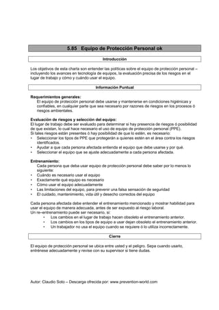 Autor: Claudio Soto – Descarga ofrecida por: www.prevention-world.com
5.85 Equipo de Protección Personal ok
Introducción
Los objetivos de esta charla son entender las políticas sobre el equipo de protección personal –
incluyendo los avances en tecnología de equipos, la evaluación precisa de los riesgos en el
lugar de trabajo y cómo y cuándo usar el equipo.
Información Puntual
Requerimientos generales:
El equipo de protección personal debe usarse y mantenerse en condiciones higiénicas y
confiables, en cualquier parte que sea necesario por razones de riesgos en los procesos ó
riesgos ambientales.
Evaluación de riesgos y selección del equipo:
El lugar de trabajo debe ser evaluado para determinar si hay presencia de riesgos ó posibilidad
de que existan, lo cual hace necesario el uso de equipo de protección personal (PPE).
Si tales riesgos están presentes ó hay posibilidad de que lo estén, es necesario:
• Seleccionar los tipos de PPE que protegerán a quienes estén en el área contra los riesgos
identificados.
• Ayudar a que cada persona afectada entienda el equipo que debe usarse y por qué.
• Seleccionar el equipo que se ajuste adecuadamente a cada persona afectada.
Entrenamiento:
Cada persona que deba usar equipo de protección personal debe saber por lo menos lo
siguiente:
• Cuándo es necesario usar el equipo
• Exactamente qué equipo es necesario
• Cómo usar el equipo adecuadamente
• Las limitaciones del equipo, para prevenir una falsa sensación de seguridad
• El cuidado, mantenimiento, vida útil y desecho correctos del equipo
Cada persona afectada debe entender el entrenamiento mencionado y mostrar habilidad para
usar el equipo de manera adecuada, antes de ser expuesto al riesgo laboral.
Un re–entrenamiento puede ser necesario, si:
• Los cambios en el lugar de trabajo hacen obsoleto el entrenamiento anterior.
• Los cambios en los tipos de equipo a usar dejan obsoleto el entrenamiento anterior.
• Un trabajador no usa el equipo cuando se requiere ó lo utiliza incorrectamente.
Cierre
El equipo de protección personal se ubica entre usted y el peligro. Sepa cuando usarlo,
entrénese adecuadamente y revise con su supervisor si tiene dudas.
 