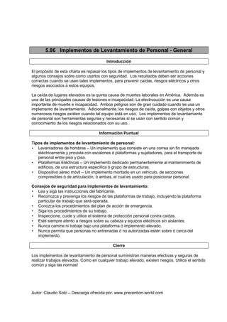 Autor: Claudio Soto – Descarga ofrecida por: www.prevention-world.com
5.86 Implementos de Levantamiento de Personal - General
Introducción
El propósito de esta charla es repasar los tipos de implementos de levantamiento de personal y
algunos consejos sobre como usarlos con seguridad. Los resultados deben ser acciones
correctas cuando se usen tales implementos, para prevenir caídas, riesgos eléctricos y otros
riesgos asociados a estos equipos.
La caída de lugares elevados es la quinta causa de muertes laborales en América. Además es
una de las principales causas de lesiones e incapacidad. La electrocución es una causa
importante de muerte e incapacidad. Ambos peligros son de gran cuidado cuando se usa un
implemento de levantamiento. Adicionalmente, los riesgos de caída, golpes con objetos y otros
numerosos riesgos existen cuando tal equipo está en uso. Los implementos de levantamiento
de personal son herramientas seguras y necesarias si se usan con sentido común y
conocimiento de los riesgos relacionados con su uso.
Información Puntual
Tipos de implementos de levantamiento de personal:
• Levantadores de hombres – Un implemento que consiste en una correa sin fin manejada
eléctricamente y provista con escalones ó plataformas y sujetadores, para el transporte de
personal entre piso y piso.
• Plataformas Eléctricas – Un implemento dedicado permanentemente al mantenimiento de
edificios, de una estructura específica ó grupo de estructuras.
• Dispositivo aéreo móvil – Un implemento montado en un vehículo, de secciones
compresibles ó de articulación, ó ambas, el cual es usado para posicionar personal.
Consejos de seguridad para implementos de levantamiento:
• Lea y siga las instrucciones del fabricante.
• Reconozca y prevenga los riesgos de las plataformas de trabajo, incluyendo la plataforma
particular de trabajo que será operada.
• Conozca los procedimientos del plan de acción de emergencia.
• Siga los procedimientos de su trabajo.
• Inspeccione, cuide y utilice el sistema de protección personal contra caídas.
• Esté siempre atento a riesgos sobre su cabeza y equipos eléctricos sin aislantes.
• Nunca camine ni trabaje bajo una plataforma ó implemento elevado.
• Nunca permita que personas no entrenadas ó no autorizadas estén sobre ó cerca del
implemento.
Cierre
Los implementos de levantamiento de personal suministran maneras efectivas y seguras de
realizar trabajos elevados. Como en cualquier trabajo elevado, existen riesgos. Utilice el sentido
común y siga las normas!
 