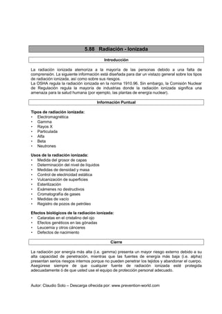 Autor: Claudio Soto – Descarga ofrecida por: www.prevention-world.com
5.88 Radiación - Ionizada
Introducción
La radiación ionizada atemoriza a la mayoría de las personas debido a una falta de
comprensión. La siguiente información está diseñada para dar un vistazo general sobre los tipos
de radiación ionizada, así como sobre sus riesgos.
La OSHA regula la radiación ionizada en la norma 1910.96. Sin embargo, la Comisión Nuclear
de Regulación regula la mayoría de industrias donde la radiación ionizada significa una
amenaza para la salud humana (por ejemplo, las plantas de energía nuclear).
Información Puntual
Tipos de radiación ionizada:
• Electromagnética
• Gamma
• Rayos X
• Particulada
• Alfa
• Beta
• Neutrones
Usos de la radiación ionizada:
• Medida del grosor de capas
• Determinación del nivel de líquidos
• Medidas de densidad y masa
• Control de electricidad estática
• Vulcanización de superficies
• Esterilización
• Exámenes no destructivos
• Cromatografía de gases
• Medidas de vacío
• Registro de pozos de petróleo
Efectos biológicos de la radiación ionizada:
• Cataratas en el cristalino del ojo
• Efectos genéticos en las gónadas
• Leucemia y otros cánceres
• Defectos de nacimiento
Cierre
La radiación por energía más alta (i.e. gamma) presenta un mayor riesgo externo debido a su
alta capacidad de penetración, mientras que las fuentes de energía más baja (i.e. alpha)
presentan serios riesgos internos porque no pueden penetrar los tejidos y abandonar el cuerpo.
Asegúrese siempre de que cualquier fuente de radiación ionizada esté protegida
adecuadamente ó de que usted use el equipo de protección personal adecuado.
 