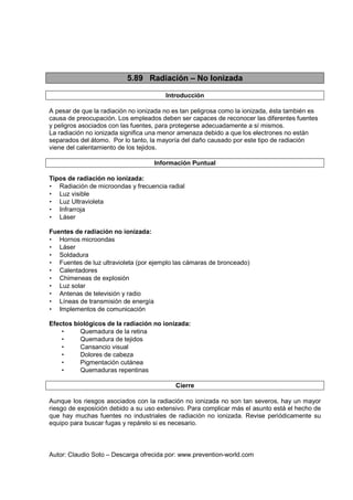 Autor: Claudio Soto – Descarga ofrecida por: www.prevention-world.com
5.89 Radiación – No Ionizada
Introducción
A pesar de que la radiación no ionizada no es tan peligrosa como la ionizada, ésta también es
causa de preocupación. Los empleados deben ser capaces de reconocer las diferentes fuentes
y peligros asociados con las fuentes, para protegerse adecuadamente a sí mismos.
La radiación no ionizada significa una menor amenaza debido a que los electrones no están
separados del átomo. Por lo tanto, la mayoría del daño causado por este tipo de radiación
viene del calentamiento de los tejidos.
Información Puntual
Tipos de radiación no ionizada:
• Radiación de microondas y frecuencia radial
• Luz visible
• Luz Ultravioleta
• Infrarroja
• Láser
Fuentes de radiación no ionizada:
• Hornos microondas
• Láser
• Soldadura
• Fuentes de luz ultravioleta (por ejemplo las cámaras de bronceado)
• Calentadores
• Chimeneas de explosión
• Luz solar
• Antenas de televisión y radio
• Líneas de transmisión de energía
• Implementos de comunicación
Efectos biológicos de la radiación no ionizada:
• Quemadura de la retina
• Quemadura de tejidos
• Cansancio visual
• Dolores de cabeza
• Pigmentación cutánea
• Quemaduras repentinas
Cierre
Aunque los riesgos asociados con la radiación no ionizada no son tan severos, hay un mayor
riesgo de exposición debido a su uso extensivo. Para complicar más el asunto está el hecho de
que hay muchas fuentes no industriales de radiación no ionizada. Revise periódicamente su
equipo para buscar fugas y repárelo si es necesario.
 