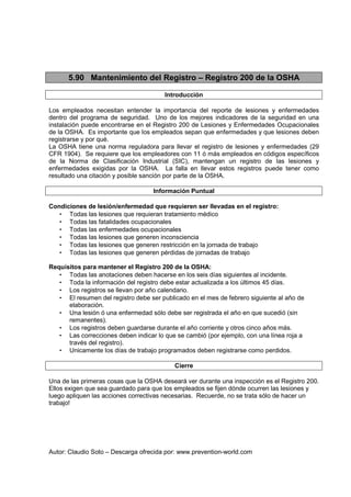 Autor: Claudio Soto – Descarga ofrecida por: www.prevention-world.com
5.90 Mantenimiento del Registro – Registro 200 de la OSHA
Introducción
Los empleados necesitan entender la importancia del reporte de lesiones y enfermedades
dentro del programa de seguridad. Uno de los mejores indicadores de la seguridad en una
instalación puede encontrarse en el Registro 200 de Lesiones y Enfermedades Ocupacionales
de la OSHA. Es importante que los empleados sepan que enfermedades y que lesiones deben
registrarse y por qué.
La OSHA tiene una norma reguladora para llevar el registro de lesiones y enfermedades (29
CFR 1904). Se requiere que los empleadores con 11 ó más empleados en códigos específicos
de la Norma de Clasificación Industrial (SIC), mantengan un registro de las lesiones y
enfermedades exigidas por la OSHA. La falla en llevar estos registros puede tener como
resultado una citación y posible sanción por parte de la OSHA.
Información Puntual
Condiciones de lesión/enfermedad que requieren ser llevadas en el registro:
• Todas las lesiones que requieran tratamiento médico
• Todas las fatalidades ocupacionales
• Todas las enfermedades ocupacionales
• Todas las lesiones que generen inconsciencia
• Todas las lesiones que generen restricción en la jornada de trabajo
• Todas las lesiones que generen pérdidas de jornadas de trabajo
Requisitos para mantener el Registro 200 de la OSHA:
• Todas las anotaciones deben hacerse en los seis días siguientes al incidente.
• Toda la información del registro debe estar actualizada a los últimos 45 días.
• Los registros se llevan por año calendario.
• El resumen del registro debe ser publicado en el mes de febrero siguiente al año de
elaboración.
• Una lesión ó una enfermedad sólo debe ser registrada el año en que sucedió (sin
remanentes).
• Los registros deben guardarse durante el año corriente y otros cinco años más.
• Las correcciones deben indicar lo que se cambió (por ejemplo, con una línea roja a
través del registro).
• Unicamente los días de trabajo programados deben registrarse como perdidos.
Cierre
Una de las primeras cosas que la OSHA deseará ver durante una inspección es el Registro 200.
Ellos exigen que sea guardado para que los empleados se fijen dónde ocurren las lesiones y
luego apliquen las acciones correctivas necesarias. Recuerde, no se trata sólo de hacer un
trabajo!
 