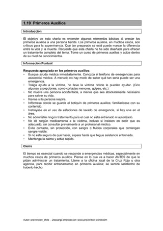 Autor: prevencion_chile – Descarga ofrecida por: www.prevention-world.com
1.19 Primeros Auxilios
Introducción
El objetivo de esta charla es entender algunos elementos básicos al prestar los
primeros auxilios a una persona herida. Los primeros auxilios, en muchos casos, son
críticos para la supervivencia. Qué tan preparado se esté puede marcar la diferencia
entre la vida y la muerte. Recuerde que esta charla no ha sido diseñada para ofrecer
un tratamiento completo del tema. Tome un curso de primeros auxilios y actúe dentro
de su nivel de conocimientos.
Información Puntual
Respuesta apropiada en los primeros auxilios:
• Busque ayuda médica inmediatamente. Conozca el teléfono de emergencias para
asistencia médica. A menudo no hay modo de saber qué tan seria puede ser una
emergencia.
• Traiga ayuda a la víctima, no lleve la víctima donde le puedan ayudar. (Con
algunas excepciones, como cortadas menores, golpes, etc.)
• No mueva una persona accidentada, a menos que sea absolutamente necesario
para salvar su vida.
• Revise si la persona respira.
• Infórmese donde se guarda el botiquín de primeros auxilios; familiarícese con su
contenido.
• Instrúyase en el uso de estaciones de lavado de emergencia, si hay una en el
área.
• No administre ningún tratamiento para el cual no está entrenado ni autorizado.
• No dé ningún medicamento a la víctima, incluso si insisten en decir que es
adecuado, sin consultar previamente a un profesional médico.
• Evite contacto, sin protección, con sangre o fluidos corporales que contengan
sangre visible.
• Si no está seguro de qué hacer, espere hasta que llegue asistencia entrenada.
• Mantenga la calma y actúe rápido.
Cierre
El tiempo es esencial cuando se responde a emergencias médicas, especialmente en
muchos casos de primeros auxilios. Piense en lo que va a hacer ANTES de que le
pidan administrar un tratamiento. Llame a la oficina local de la Cruz Roja u otra
agencia, para recibir entrenamiento en primeros auxilios; se sentirá satisfecho de
haberlo hecho.
 