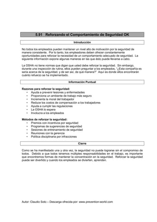 Autor: Claudio Soto – Descarga ofrecida por: www.prevention-world.com
5.91 Reforzando el Comportamiento de Seguridad OK
Introducción
No todos los empleados pueden mantener un nivel alto de motivación por la seguridad de
manera consistente. Por lo tanto, los empleadores deben ofrecer constantemente
oportunidades para reforzar la necesidad de un comportamiento adecuado de seguridad. La
siguiente información expone algunas maneras en las que ésto puede llevarse a cabo.
La OSHA no tiene normas que digan que usted debe reforzar la seguridad. Sin embargo,
durante una inspección de rutina, ellos pueden preguntar a los empleados, “¿Esta compañía es
seria acerca de la seguridad, y de ser así, de qué manera?” Aquí es donde ellos encontrarán
cuánto refuerzo se ha implementado.
Información Puntual
Razones para reforzar la seguridad:
• Ayuda a prevenir lesiones y enfermedades
• Proporciona un ambiente de trabajo más seguro
• Incrementa la moral del trabajador
• Reduce los costos de compensación a los trabajadores
• Ayuda a cumplir las regulaciones
• La OSHA lo espera
• Involucra a los empleados
Métodos de reforzar la seguridad:
• Premios con incentivos por seguridad
• Programas de sugerencias de seguridad
• Sesiones de entrenamiento de seguridad
• Reuniones con la gerencia
• Política disciplinaria por infracciones
Cierre
Como se ha manifestado una y otra vez, la seguridad no puede lograrse sin el compromiso de
todos. Debido a que todos tenemos múltiples responsabilidades en el trabajo, es importante
que encontremos formas de mantener la concentración en la seguridad. Reforzar la seguridad
puede ser divertido y cuando los empleados se divierten, aprenden.
 
