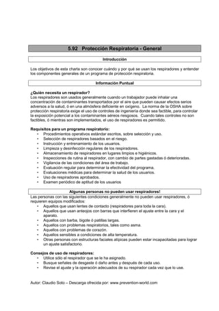 Autor: Claudio Soto – Descarga ofrecida por: www.prevention-world.com
5.92 Protección Respiratoria - General
Introducción
Los objetivos de esta charla son conocer cuándo y por qué se usan los respiradores y entender
los componentes generales de un programa de protección respiratoria.
Información Puntual
¿Quién necesita un respirador?
Los respiradores son usados generalmente cuando un trabajador puede inhalar una
concentración de contaminantes transportados por el aire que pueden causar efectos serios
adversos a la salud, ó en una atmósfera deficiente en oxígeno. La norma de la OSHA sobre
protección respiratoria exige el uso de controles de ingeniería donde sea factible, para controlar
la exposición potencial a los contaminantes aéreos riesgosos. Cuando tales controles no son
factibles, ó mientras son implementados, el uso de respiradores es permitido.
Requisitos para un programa respiratorio:
• Procedimientos operativos estándar escritos, sobre selección y uso.
• Selección de respiradores basados en el riesgo.
• Instrucción y entrenamiento de los usuarios.
• Limpieza y desinfección regulares de los respiradores.
• Almacenamiento de respiradores en lugares limpios e higiénicos.
• Inspecciones de rutina al respirador, con cambio de partes gastadas ó deterioradas.
• Vigilancia de las condiciones del área de trabajo.
• Evaluación regular para determinar la efectividad del programa.
• Evaluaciones médicas para determinar la salud de los usuarios.
• Uso de respiradores aprobados.
• Examen periódico de aptitud de los usuarios
Algunas personas no pueden usar respiradores!
Las personas con las siguientes condiciones generalmente no pueden usar respiradores, ó
requieren equipos modificados:
• Aquellos que usan lentes de contacto (respiradores para toda la cara).
• Aquellos que usan anteojos con barras que interfieren el ajuste entre la cara y el
aparato.
• Aquellos con barba, bigote ó patillas largas.
• Aquellos con problemas respiratorios, tales como asma.
• Aquellos con problemas de corazón.
• Aquellos sensibles a condiciones de alta temperatura.
• Otras personas con estructuras faciales atípicas pueden estar incapacitadas para lograr
un ajuste satisfactorio.
Consejos de uso de respiradores:
• Utilice sólo el respirador que se le ha asignado.
• Busque señales de desgaste ó daño antes y después de cada uso.
• Revise el ajuste y la operación adecuados de su respirador cada vez que lo use.
 