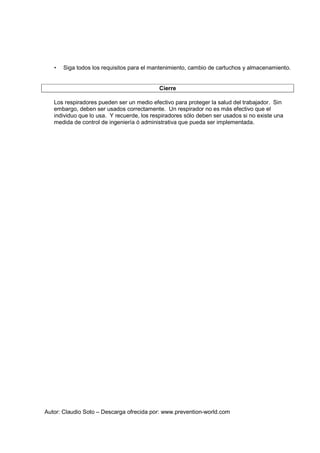 Autor: Claudio Soto – Descarga ofrecida por: www.prevention-world.com
• Siga todos los requisitos para el mantenimiento, cambio de cartuchos y almacenamiento.
Cierre
Los respiradores pueden ser un medio efectivo para proteger la salud del trabajador. Sin
embargo, deben ser usados correctamente. Un respirador no es más efectivo que el
individuo que lo usa. Y recuerde, los respiradores sólo deben ser usados si no existe una
medida de control de ingeniería ó administrativa que pueda ser implementada.
 