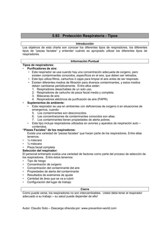 Autor: Claudio Soto – Descarga ofrecida por: www.prevention-world.com
5.93 Protección Respiratoria - Tipos
Introducción
Los objetivos de esta charla son conocer los diferentes tipos de respiradores, los diferentes
tipos de “piezas faciales” y entender cuándo es apropiado utilizar los diferentes tipos de
respiradores.
Información Puntual
Tipos de respiradores:
• Purificadores de aire:
• Este respirador se usa cuando hay una concentración adecuada de oxígeno, pero
existen contaminantes conocidos, específicos en el aire, que deben ser retirados.
• Este tipo utiliza filtros, cartuchos ó cajas para limpiar el aire antes de ser respirado.
• Existen diferentes medios de filtración para diversos contaminantes, y estos medios
deben cambiarse periódicamente. Entre ellos están:
1. Respiradores desechables de un solo uso.
2. Respiradores de cartucho de pieza facial media y completa.
3. Máscaras de aire.
4. Respiradores eléctricos de purificación de aire (PAPR).
• Suplementos de ambiente:
• Este respirador se usa en ambientes con deficiencias de oxígeno ó en situaciones de
emergencia, cuando:
5. Los contaminantes son desconocidos.
6. Las concentraciones de contaminantes conocidos son altas.
7. Los contaminantes tienen propiedades de alerta pobres.
• Este tipo incluye respiradores utilizados en aviones y aparatos de respiración auto –
contenidos.
“Piezas Faciales” de los respiradores:
Existe una variedad de “piezas faciales” que hacen parte de los respiradores. Entre ellas
tenemos:
• ¼ máscara
• ½ máscara
• Pieza facial completa
Selección del respirador:
El personal entrenado evalúa una variedad de factores como parte del proceso de selección de
los respiradores. Entre éstos tenemos:
• Tipo de riesgo
• Concentración de oxígeno
• Concentración del contaminante del aire
• Propiedades de alerta del contaminante
• Resultados de exámenes de ajuste
• Cantidad de área que se va a cubrir
• Configuración del lugar de trabajo
Cierre
Como puede verse, los respiradores no son intercambiables. Usted debe tener el respirador
adecuado a su trabajo – su salud puede depender de ello!
 