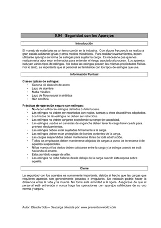 Autor: Claudio Soto – Descarga ofrecida por: www.prevention-world.com
5.94 Seguridad con los Aparejos
Introducción
El manejo de materiales es un tema común en la industria. Con alguna frecuencia se realiza a
gran escala utilizando grúas y otros medios mecánicos. Para realizar levantamientos, deben
utilizarse aparejos en forma de eslingas para sujetar la carga. Es necesario que quienes
realizan esta labor sean entrenados para entender el riesgo asociado al proceso. Los aparejos
incluyen varios tipos de eslingas. No todas las eslingas poseen las mismas propiedades físicas.
Por lo tanto, es importante que el personal se familiarice con los tipos de eslingas que usa.
Información Puntual
Clases típicas de eslingas:
• Cadena de aleación de acero
• Lazo de alambre
• Malla metálica
• Lazo de fibra natural ó sintética
• Red sintética
Prácticas de operación segura con eslingas:
• No deben utilizarse eslingas dañadas ó defectuosas.
• Las eslingas no deben ser recortadas con nudos, tuercas u otros dispositivos adaptados.
• Los brazos de las eslingas no deben ser retorcidos.
• Las eslingas no deben cargarse excediendo su rango de capacidad.
• Las eslingas usadas en canastas de enganche deben tener la carga balanceada para
prevenir deslizamientos.
• Las eslingas deben estar sujetadas firmemente a la carga.
• Las eslingas deben estar protegidas de bordes cortantes de la carga.
• Las cargas suspendidas deben mantenerse libres de toda obstrucción.
• Todos los empleados deben mantenerse alejados de cargas a punto de levantarse ó de
aquellas suspendidas.
• Ni las manos ni los dedos deben colocarse entre la carga y la eslinga cuando se está
haciendo el amarre.
• Está prohibido cargar de afán.
• Las eslingas no debe halarse desde debajo de la carga cuando ésta reposa sobre
aquella.
Cierre
La seguridad con los aparejos es sumamente importante, debido al hecho que las cargas que
requieren aparejos son generalmente pesadas e irregulares. Un resbalón podría hacer la
diferencia entre la vida y la muerte. No tome esta actividad a la ligera. Asegúrese de que el
personal esté entrenado y nunca haga las operaciones con aparejos saliéndose de su uso
normal y seguro.
 