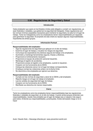 Autor: Claudio Soto – Descarga ofrecida por: www.prevention-world.com
5.95 Regulaciones de Seguridad y Salud
Introducción
Cada empleador que opere en los Estados Unidos está obligado a cumplir con regulaciones, ya
sean federales ó estatales, que gobiernan la seguridad del trabajador. Estas regulaciones son
las normas mínimas aceptables necesarias para mantener la seguridad y la salud en el lugar de
trabajo. Tanto los trabajadores como los empleadores tienen responsabilidades por separado
para garantizar la seguridad. El propósito de esta charla es repasar algunas responsabilidades
importantes de ambos grupos.
Información Puntual
Responsabilidades del empleador:
• Siga las regulaciones de seguridad que apliquen en el sitio de trabajo.
• Examine el lugar de trabajo y visualice los riesgos de seguridad.
• Comunique las expectativas de prácticas seguras de trabajo a los empleados.
• Suministre y mantenga herramientas seguras, limpias y efectivas.
• Proporcione el entrenamiento necesario.
• Proporcione el equipo de protección personal requerido.
• Mantenga el registro de accidentes.
• Proporcione acceso al registro a los empleados, cuando lo requieran.
• Coopere con los funcionarios de la OSHA.
• Coloque las citaciones cerca ó en el lugar de trabajo correspondiente,
• Erradique (corrija) las violaciones antes ó en la fecha límite.
• No discrimine a los empleados por ejercer sus derechos.
Responsabilidades del empleado:
• Cumpla con las normas de seguridad y salud de la OSHA y del empleador.
• Reporte riesgos en el lugar de trabajo al empleador.
• Lea los carteles de seguridad del lugar de trabajo.
• Coopere con los funcionarios de la OSHA.
• Manifieste sus derechos de manera responsable.
Cierre
Tanto los empleadores como los empleados tienen responsabilidades bajo las regulaciones
federales ó estatales de seguridad, en el sitio de trabajo. Cuando ambos grupos entienden sus
responsabilidades, resulta más probable que el lugar de trabajo sea un espacio más seguro
para todos. Entienda sus responsabilidades y practíquelas. Existe demasiado riesgo si no lo
hace!
 