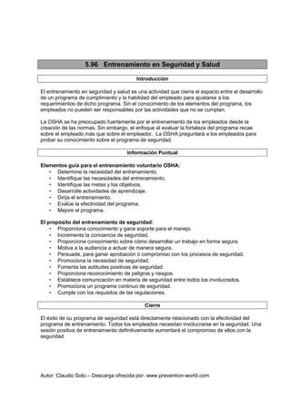 Autor: Claudio Soto – Descarga ofrecida por: www.prevention-world.com
5.96 Entrenamiento en Seguridad y Salud
Introducción
El entrenamiento en seguridad y salud es una actividad que cierra el espacio entre el desarrollo
de un programa de cumplimiento y la habilidad del empleado para ajustarse a los
requerimientos de dicho programa. Sin el conocimiento de los elementos del programa, los
empleados no pueden ser responsables por las actividades que no se cumplan.
La OSHA se ha preocupado fuertemente por el entrenamiento de los empleados desde la
creación de las normas. Sin embargo, el enfoque al evaluar la fortaleza del programa recae
sobre el empleado más que sobre el empleador. La OSHA preguntará a los empleados para
probar su conocimiento sobre el programa de seguridad.
Información Puntual
Elementos guía para el entrenamiento voluntario OSHA:
• Determine la necesidad del entrenamiento.
• Identifique las necesidades del entrenamiento.
• Identifique las metas y los objetivos.
• Desarrolle actividades de aprendizaje.
• Dirija el entrenamiento.
• Evalúe la efectividad del programa.
• Mejore el programa.
El propósito del entrenamiento de seguridad:
• Proporciona conocimiento y gana soporte para el manejo.
• Incrementa la conciencia de seguridad.
• Proporciona conocimiento sobre cómo desarrollar un trabajo en forma segura.
• Motiva a la audiencia a actuar de manera segura.
• Persuade, para ganar aprobación ó compromiso con los procesos de seguridad.
• Promociona la necesidad de seguridad.
• Fomenta las actitudes positivas de seguridad.
• Proporciona reconocimiento de peligros y riesgos.
• Establece comunicación en materia de seguridad entre todos los involucrados.
• Promociona un programa continuo de seguridad.
• Cumple con los requisitos de las regulaciones.
Cierre
El éxito de su programa de seguridad está directamente relacionado con la efectividad del
programa de entrenamiento. Todos los empleados necesitan involucrarse en la seguridad. Una
sesión positiva de entrenamiento definitivamente aumentará el compromiso de ellos con la
seguridad.
 