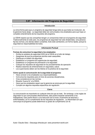 Autor: Claudio Soto – Descarga ofrecida por: www.prevention-world.com
5.97 Información del Programa de Seguridad
Introducción
La única forma para que un programa de seguridad tenga éxito es que todos se involucren, de
la gerencia hacia abajo. La seguridad debe ser comunicada a los empleados para que haya un
completo entendimiento de los requisitos del programa.
La OSHA espera que las compañías tengan un compromiso total con el programa de seguridad.
Tradicionalmente en este país, los programas de seguridad han sido dictatoriales. Una persona
fija las normas y los demás deben cumplirlas. Esto está cambiando y en forma rápida, porque la
seguridad es responsabilidad de todos.
Información Puntual
Formas de comunicar la seguridad a los empleados:
• Exhiba la cartelera de seguridad 2203 de la OSHA en el sitio de trabajo.
• Asegúrese de que los programas escritos sean asequibles.
• Distribuya un boletín de seguridad.
• Establezca un programa de sugerencias de seguridad.
• Establezca un programa de premiación a la seguridad.
• Coloque los requisitos de seguridad en los procedimientos de operación.
• Realice sesiones de entrenamiento en seguridad y salud.
• Los supervisores deben ser los líderes en la práctica de la seguridad.
Cómo ayuda la comunicación de la seguridad al programa:
• Hace conocer a los empleados sus responsabilidades.
• Comunica los requisitos para el inicio de acciones disciplinarias.
• Crea consistencia en las normas.
• Muestra “buena fe” a la OSHA.
• Hace que los empleados sepan que la gerencia se preocupa por la seguridad.
• Cumple con algunos requisitos específicos de regulación.
Cierre
La comunicación es importante en cualquier área de que se trate. Sin embargo, si las reglas de
seguridad no son comunicadas efectivamente, esto podría impactar seriamente a los
trabajadores. Esto podría llevar a una reducción de la moral, incremento de lesiones y
enfermedades y al no cumplimiento de los requisitos de regulación. La efectividad con que
comunique el programa puede determinar su grado de cumplimiento con él.
 