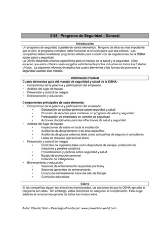 Autor: Claudio Soto – Descarga ofrecida por: www.prevention-world.com
5.98 Programa de Seguridad - General
Introducción
Un programa de seguridad consiste de varios elementos. Ninguno de ellos es más importante
que el otro; el programa completo debe funcionar al unísono para que sea exitoso. Las
compañías deben establecer programas sólidos para cumplir con las regulaciones de la OSHA
sobre salud y seguridad.
La OSHA desarrolló criterios específicos para el manejo de la salud y la seguridad. Ellos
esperan que estos criterios sean acogidos estrictamente por las industrias en todos los Estados
Unidos. La siguiente información explica los cuatro elementos y las formas de promover la
seguridad usando este modelo.
Información Puntual
Cuatro elementos guía del manejo de seguridad y salud de la OSHA:
• Compromiso de la gerencia y participación del empleado
• Análisis del lugar de trabajo
• Prevención y control de riesgos
• Entrenamiento y educación
Componentes principales de cada elemento:
• Compromiso de la gerencia y participación del empleado
• Declaración de política gerencial sobre seguridad y salud
• Provisión de recursos para mantener un programa de salud y seguridad
• Participación de empleados en comités de seguridad
• Acciones disciplinarias para las infracciones de salud y seguridad
• Análisis del lugar de trabajo
• Inspecciones de rutina en toda la instalación
• Auditorías de departamento ó de área específica
• Auditorías de grupos externos tales como compañías de seguros ó consultores
• Listas de chequeo operacional diario
• Prevención y control de riesgos
• Controles de ingeniería tales como dispositivos de escape, protección de
máquinas y paneles acústicos
• Procedimientos y políticas sobre seguridad y salud
• Equipo de protección personal
• Rotación de trabajadores
• Entrenamiento y educación
• Sesiones de entrenamiento requeridas por la ley
• Sesiones generales de entrenamiento
• Cursos de entrenamiento fuera del sitio de trabajo
• Currículos educativos
Cierre
Si las compañías siguen las directrices mencionadas, las opciones de que la OSHA apruebe el
programa son altas. Sin embargo, estas directrices no aseguran el cumplimiento. Este exige
además el compromiso general de todos los involucrados.
 