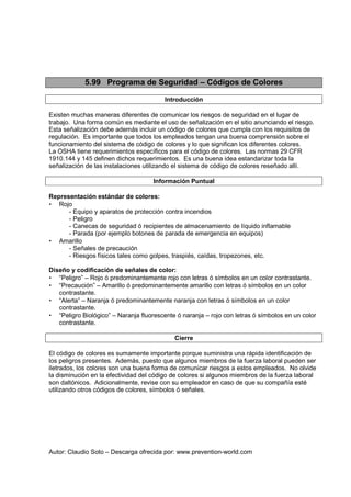 Autor: Claudio Soto – Descarga ofrecida por: www.prevention-world.com
5.99 Programa de Seguridad – Códigos de Colores
Introducción
Existen muchas maneras diferentes de comunicar los riesgos de seguridad en el lugar de
trabajo. Una forma común es mediante el uso de señalización en el sitio anunciando el riesgo.
Esta señalización debe además incluir un código de colores que cumpla con los requisitos de
regulación. Es importante que todos los empleados tengan una buena comprensión sobre el
funcionamiento del sistema de código de colores y lo que significan los diferentes colores.
La OSHA tiene requerimientos específicos para el código de colores. Las normas 29 CFR
1910.144 y 145 definen dichos requerimientos. Es una buena idea estandarizar toda la
señalización de las instalaciones utilizando el sistema de código de colores reseñado allí.
Información Puntual
Representación estándar de colores:
• Rojo
- Equipo y aparatos de protección contra incendios
- Peligro
- Canecas de seguridad ó recipientes de almacenamiento de líquido inflamable
- Parada (por ejemplo botones de parada de emergencia en equipos)
• Amarillo
- Señales de precaución
- Riesgos físicos tales como golpes, traspiés, caídas, tropezones, etc.
Diseño y codificación de señales de color:
• “Peligro” – Rojo ó predominantemente rojo con letras ó símbolos en un color contrastante.
• “Precaución” – Amarillo ó predominantemente amarillo con letras ó símbolos en un color
contrastante.
• “Alerta” – Naranja ó predominantemente naranja con letras ó símbolos en un color
contrastante.
• “Peligro Biológico” – Naranja fluorescente ó naranja – rojo con letras ó símbolos en un color
contrastante.
Cierre
El código de colores es sumamente importante porque suministra una rápida identificación de
los peligros presentes. Además, puesto que algunos miembros de la fuerza laboral pueden ser
iletrados, los colores son una buena forma de comunicar riesgos a estos empleados. No olvide
la disminución en la efectividad del código de colores si algunos miembros de la fuerza laboral
son daltónicos. Adicionalmente, revise con su empleador en caso de que su compañía esté
utilizando otros códigos de colores, símbolos ó señales.
 