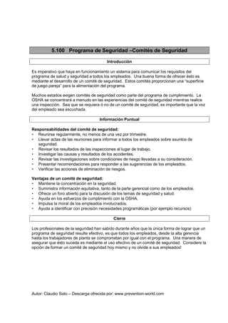 Autor: Claudio Soto – Descarga ofrecida por: www.prevention-world.com
5.100 Programa de Seguridad –Comités de Seguridad
Introducción
Es imperativo que haya en funcionamiento un sistema para comunicar los requisitos del
programa de salud y seguridad a todos los empleados. Una buena forma de ofrecer ésto es
mediante el desarrollo de un comité de seguridad. Estos comités proporcionan una “superficie
de juego pareja” para la alimentación del programa.
Muchos estados exigen comités de seguridad como parte del programa de cumplimiento. La
OSHA se concentrará a menudo en las experiencias del comité de seguridad mientras realice
una inspección. Sea que se requiera ó no de un comité de seguridad, es importante que la voz
del empleado sea escuchada.
Información Puntual
Responsabilidades del comité de seguridad:
• Reunirse regularmente, no menos de una vez por trimestre.
• Llevar actas de las reuniones para informar a todos los empleados sobre asuntos de
seguridad.
• Revisar los resultados de las inspecciones al lugar de trabajo.
• Investigar las causas y resultados de los accidentes.
• Revisar las investigaciones sobre condiciones de riesgo llevadas a su consideración.
• Presentar recomendaciones para responder a las sugerencias de los empleados.
• Verificar las acciones de eliminación de riesgos.
Ventajas de un comité de seguridad:
• Mantiene la concentración en la seguridad.
• Suministra información equitativa, tanto de la parte gerencial como de los empleados.
• Ofrece un foro abierto para la discusión de los temas de seguridad y salud.
• Ayuda en los esfuerzos de cumplimiento con la OSHA.
• Impulsa la moral de los empleados involucrados.
• Ayuda a identificar con precisión necesidades programáticas (por ejemplo recursos)
Cierre
Los profesionales de la seguridad han sabido durante años que la única forma de lograr que un
programa de seguridad resulte efectivo, es que todos los empleados, desde la alta gerencia
hasta los trabajadores de planta se comprometan por igual con el programa. Una manera de
asegurar que ésto suceda es mediante el uso efectivo de un comité de seguridad. Considere la
opción de formar un comité de seguridad hoy mismo y no olvide a sus empleados!
 