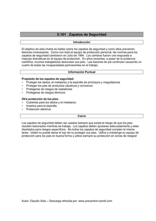 Autor: Claudio Soto – Descarga ofrecida por: www.prevention-world.com
5.101 Zapatos de Seguridad
Introducción
El objetivo de esta charla es hablar sobre los zapatos de seguridad y como ellos previenen
lesiones innecesarias. Como con todo el equipo de protección personal, las normas para los
zapatos de seguridad cambiaron en Julio de 1994. Los cambios fueron una respuesta a
mejoras dramáticas en el equipo de protección. En años recientes, a pesar de la evidencia
científica, muchos trabajadores descuidan sus pies. Las lesiones de pie continúan causando un
cuarto de todas las incapacidades permanentes en el trabajo.
Información Puntual
Propósito de los zapatos de seguridad:
• Proteger los dedos, el metatarso y la espinilla de pinchazos y magulladuras
• Proteger los pies de productos cáusticos y corrosivos
• Protegerse de riesgos de resbalones
• Protegerse de riesgos térmicos
Otra protección de los pies:
• Cubiertas para los dedos y el metatarso
• Insertos para la espinilla
• Protección eléctrica
Cierre
Los zapatos de seguridad deben ser usados siempre que exista el riesgo de que los pies
resulten lesionados mientras se trabaja. Los zapatos deben ajustarse adecuadamente y estar
diseñados para riesgos específicos. No todos los zapatos de seguridad cumplen la misma
tarea. Usted no puede darse el lujo de no proteger sus pies. Utilice y mantenga su equipo de
protección para los pies en buena forma y utilice siempre su protección en zonas de riesgos!
 