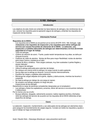 Autor: Claudio Soto – Descarga ofrecida por: www.prevention-world.com
5.102 Eslingas
Introducción
Los objetivos de este charla son entender los tipos básicos de eslingas y las condiciones de su
uso, conocer los requisitos para la operación segura de eslingas y entender los requisitos de
inspección de las mismas.
Información Puntual
Requisitos de la OSHA:
Los requisitos de la OSHA se encuentran en la norma 29 CFR 1910. 184, Eslingas. Las
violaciones a los requisitos de inspección y los requisitos para retirar eslingas del
servicio son causas frecuentes de citaciones de la OSHA. La selección, uso,
inspección y cuidados adecuados de eslingas son determinantes a la hora de brindar
seguridad en el lugar de trabajo.
Tipos de eslingas:
• Cadena de aleación de acero: Fuerte; puede resistir temperaturas muy altas; se daña por
choques bruscos.
• Cadenas de cable de alambre: Núcleo de fibra para mayor flexibilidad; núcleo de alambre
para mayor fuerza y resistencia al calor.
• Cuerda de fibra y sintética: Para cargas costosas, muy bien acabadas ó partes frágiles y
equipo delicado.
Uso seguro de eslingas:
• Utilice la eslinga adecuada para cada tipo de trabajo.
• No coloque sus manos entre la eslinga y la carga cuando la esté sujetando.
• Nunca deje que la eslinga se retuerza; nunca la recorte intencionalmente.
• Equilibre las cargas y sujételas adecuadamente.
• Mantenga las cargas alejadas de la gente, objetos y obstrucciones, mientras las levanta ó
suspende.
• No hale la eslinga por debajo de una carga en reposo.
• No arrastre una eslinga cargada a lo largo del piso.
Inspecciones de las eslingas:
Diariamente (a cargo de personas competentes designadas por el empleador):
• Las eslingas y todos los sujetadores y amarres; retirar del servicio si se encuentran dañados
ó defectuosos.
Por lo menos una vez al año:
• Busque defectos, desgaste, estiramiento excesivo; realice registros escritos y fechados;
retire las eslingas del servicio de acuerdo con los requisitos de la OSHA referentes al tipo
específico de eslinga.
Cierre
La selección, inspección, mantenimiento y uso adecuados de las eslingas son elementos clave
para asegurar los levantamientos de cargas seguros. Cumpla con todos los requisitos y ayude a
que el trabajo se haga correctamente!
 