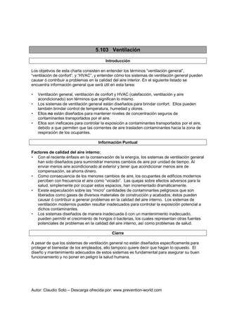 Autor: Claudio Soto – Descarga ofrecida por: www.prevention-world.com
5.103 Ventilación
Introducción
Los objetivos de esta charla consisten en entender los términos “ventilación general”,
“ventilación de confort”, y “HVAC”, y entender cómo los sistemas de ventilación general pueden
causar ó contribuir a problemas en la calidad del aire interior. En el siguiente listado se
encuentra información general que será útil en esta tarea:
• Ventilación general, ventilación de confort y HVAC (calefacción, ventilación y aire
acondicionado) son términos que significan lo mismo.
• Los sistemas de ventilación general están diseñados para brindar confort. Ellos pueden
también brindar control de temperatura, humedad y olores.
• Ellos no están diseñados para mantener niveles de concentración seguros de
contaminantes transportados por el aire.
• Ellos son ineficaces para controlar la exposición a contaminantes transportados por el aire,
debido a que permiten que las corrientes de aire trasladen contaminantes hacia la zona de
respiración de los ocupantes.
Información Puntual
Factores de calidad del aire interno:
• Con el reciente énfasis en la conservación de la energía, los sistemas de ventilación general
han sido diseñados para suministrar menores cambios de aire por unidad de tiempo. Al
enviar menos aire acondicionado al exterior y tener que acondicionar menos aire de
compensación, se ahorra dinero.
• Como consecuencia de los menores cambios de aire, los ocupantes de edificios modernos
perciben con frecuencia el aire como “viciado”. Las quejas sobre efectos adversos para la
salud, simplemente por ocupar estos espacios, han incrementado dramáticamente.
• Existe especulación sobre las “micro” cantidades de contaminantes peligrosos que son
liberados como gases de diversos materiales de construcción y acabados; éstos pueden
causar ó contribuir a generar problemas en la calidad del aire interno. Los sistemas de
ventilación modernos pueden resultar inadecuados para controlar la exposición potencial a
dichos contaminantes.
• Los sistemas diseñados de manera inadecuada ó con un mantenimiento inadecuado,
pueden permitir el crecimiento de hongos ó bacterias, los cuales representan otras fuentes
potenciales de problemas en la calidad del aire interno, así como problemas de salud.
Cierre
A pesar de que los sistemas de ventilación general no están diseñados específicamente para
proteger el bienestar de los empleados, ello tampoco quiere decir que hagan lo opuesto. El
diseño y mantenimiento adecuados de estos sistemas es fundamental para asegurar su buen
funcionamiento y no poner en peligro la salud humana.
 
