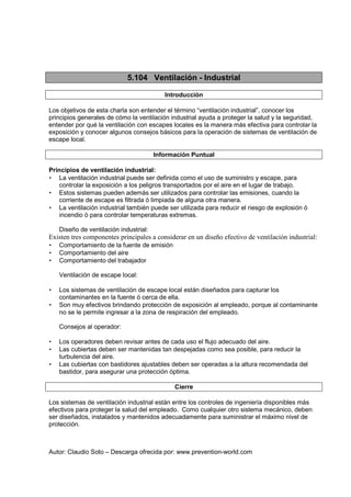 Autor: Claudio Soto – Descarga ofrecida por: www.prevention-world.com
5.104 Ventilación - Industrial
Introducción
Los objetivos de esta charla son entender el término “ventilación industrial”, conocer los
principios generales de cómo la ventilación industrial ayuda a proteger la salud y la seguridad,
entender por qué la ventilación con escapes locales es la manera más efectiva para controlar la
exposición y conocer algunos consejos básicos para la operación de sistemas de ventilación de
escape local.
Información Puntual
Principios de ventilación industrial:
• La ventilación industrial puede ser definida como el uso de suministro y escape, para
controlar la exposición a los peligros transportados por el aire en el lugar de trabajo.
• Estos sistemas pueden además ser utilizados para controlar las emisiones, cuando la
corriente de escape es filtrada ó limpiada de alguna otra manera.
• La ventilación industrial también puede ser utilizada para reducir el riesgo de explosión ó
incendio ó para controlar temperaturas extremas.
Diseño de ventilación industrial:
Existen tres componentes principales a considerar en un diseño efectivo de ventilación industrial:
• Comportamiento de la fuente de emisión
• Comportamiento del aire
• Comportamiento del trabajador
Ventilación de escape local:
• Los sistemas de ventilación de escape local están diseñados para capturar los
contaminantes en la fuente ó cerca de ella.
• Son muy efectivos brindando protección de exposición al empleado, porque al contaminante
no se le permite ingresar a la zona de respiración del empleado.
Consejos al operador:
• Los operadores deben revisar antes de cada uso el flujo adecuado del aire.
• Las cubiertas deben ser mantenidas tan despejadas como sea posible, para reducir la
turbulencia del aire.
• Las cubiertas con bastidores ajustables deben ser operadas a la altura recomendada del
bastidor, para asegurar una protección óptima.
Cierre
Los sistemas de ventilación industrial están entre los controles de ingeniería disponibles más
efectivos para proteger la salud del empleado. Como cualquier otro sistema mecánico, deben
ser diseñados, instalados y mantenidos adecuadamente para suministrar el máximo nivel de
protección.
 