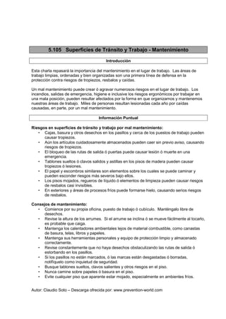 Autor: Claudio Soto – Descarga ofrecida por: www.prevention-world.com
5.105 Superficies de Tránsito y Trabajo - Mantenimiento
Introducción
Esta charla repasará la importancia del mantenimiento en el lugar de trabajo. Las áreas de
trabajo limpias, ordenadas y bien organizadas son una primera línea de defensa en la
protección contra riesgos de tropiezos, resbalos y caídas.
Un mal mantenimiento puede crear ó agravar numerosos riesgos en el lugar de trabajo. Los
incendios, salidas de emergencia, higiene e inclusive los riesgos ergonómicos por trabajar en
una mala posición, pueden resultar afectados por la forma en que organizamos y mantenemos
nuestras áreas de trabajo. Miles de personas resultan lesionadas cada año por caídas
causadas, en parte, por un mal mantenimiento.
Información Puntual
Riesgos en superficies de tránsito y trabajo por mal mantenimiento:
• Cajas, basura y otros desechos en los pasillos y cerca de los puestos de trabajo pueden
causar tropiezos.
• Aún los artículos cuidadosamente almacenados pueden caer sin previo aviso, causando
riesgos de tropiezos.
• El bloqueo de las rutas de salida ó puertas puede causar lesión ó muerte en una
emergencia.
• Tablones sueltos ó clavos salidos y astillas en los pisos de madera pueden causar
tropiezos ó lesiones.
• El papel y escombros similares son elementos sobre los cuales se puede caminar y
pueden esconder riesgos más severos bajo ellos.
• Los pisos mojados, regueros de líquido ó elementos de limpieza pueden causar riesgos
de resbalos casi invisibles.
• En exteriores y áreas de procesos fríos puede formarse hielo, causando serios riesgos
de resbalos.
Consejos de mantenimiento:
• Comience por su propia oficina, puesto de trabajo ó cubículo. Manténgalo libre de
desechos.
• Revise la altura de los arrumes. Si el arrume se inclina ó se mueve fácilmente al tocarlo,
es probable que caiga.
• Mantenga los calentadores ambientales lejos de material combustible, como canastas
de basura, telas, libros y papeles.
• Mantenga sus herramientas personales y equipo de protección limpio y almacenado
correctamente.
• Revise constantemente que no haya desechos obstaculizando las rutas de salida ó
estorbando en los pasillos.
• Si los pasillos no están marcados, ó las marcas están desgastadas ó borradas,
notifíquelo como inquietud de seguridad.
• Busque tablones sueltos, clavos salientes y otros riesgos en el piso.
• Nunca camine sobre papeles ó basura en el piso.
• Evite cualquier piso que aparente estar mojado, especialmente en ambientes fríos.
 