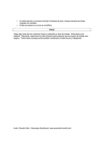 Autor: Claudio Soto – Descarga ofrecida por: www.prevention-world.com
• Si usted ejecuta un proceso húmedo ó limpieza de piso, marque siempre las áreas
mojadas con señales.
• Cuide sus pasos y no corra en el edificio.
Cierre
Haga algo cada día por mantener limpia y ordenada su área de trabajo. Esté alerta a los
peligros. Recuerde, usted tiene la mejor posición para asegurar que su puesto de trabajo sea
seguro. Todos estos consejos juntos pueden mantenerlo a usted de pie y trabajando!
 