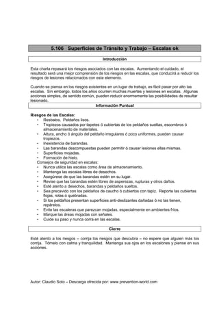 Autor: Claudio Soto – Descarga ofrecida por: www.prevention-world.com
5.106 Superficies de Tránsito y Trabajo – Escalas ok
Introducción
Esta charla repasará los riesgos asociados con las escalas. Aumentando el cuidado, el
resultado será una mejor comprensión de los riesgos en las escalas, que conducirá a reducir los
riesgos de lesiones relacionados con este elemento.
Cuando se piensa en los riesgos existentes en un lugar de trabajo, es fácil pasar por alto las
escalas. Sin embargo, todos los años ocurren muchas muertes y lesiones en escalas. Algunas
acciones simples, de sentido común, pueden reducir enormemente las posibilidades de resultar
lesionado.
Información Puntual
Riesgos de las Escalas:
• Resbalos. Peldaños lisos.
• Tropiezos causados por tapetes ó cubiertas de los peldaños sueltas, escombros ó
almacenamiento de materiales.
• Altura, ancho ó ángulo del peldaño irregulares ó poco uniformes, pueden causar
tropiezos.
• Inexistencia de barandas.
• Las barandas descompuestas pueden permitir ó causar lesiones ellas mismas.
• Superficies mojadas.
• Formación de hielo.
Consejos de seguridad en escalas:
• Nunca utilice las escalas como área de almacenamiento.
• Mantenga las escalas libres de desechos.
• Asegúrese de que las barandas estén en su lugar.
• Revise que las barandas estén libres de asperezas, rupturas y otros daños.
• Esté atento a desechos, barandas y peldaños sueltos.
• Sea precavido con los peldaños de caucho ó cubiertos con tapiz. Reporte las cubiertas
flojas, rotas ó quebradas.
• Si los peldaños presentan superficies anti-deslizantes dañadas ó no las tienen,
repárelos.
• Evite las escaleras que parezcan mojadas, especialmente en ambientes fríos.
• Marque las áreas mojadas con señales.
• Cuide su paso y nunca corra en las escalas.
Cierre
Esté atento a los riesgos – corrija los riesgos que descubra – no espere que alguien más los
corrija. Tómelo con calma y tranquilidad. Mantenga sus ojos en los escalones y piense en sus
acciones.
 