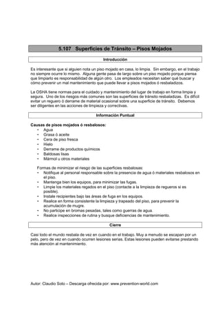 Autor: Claudio Soto – Descarga ofrecida por: www.prevention-world.com
5.107 Superficies de Tránsito – Pisos Mojados
Introducción
Es interesante que si alguien nota un piso mojado en casa, lo limpia. Sin embargo, en el trabajo
no siempre ocurre lo mismo. Alguna gente pasa de largo sobre un piso mojado porque piensa
que limpiarlo es responsabilidad de algún otro. Los empleados necesitan saber qué buscar y
cómo prevenir un mal mantenimiento que puede llevar a pisos mojados ó resbaladizos.
La OSHA tiene normas para el cuidado y mantenimiento del lugar de trabajo en forma limpia y
segura. Uno de los riesgos más comunes son las superficies de tránsito resbaladizas. Es difícil
evitar un reguero ó derrame de material ocasional sobre una superficie de tránsito. Debemos
ser diligentes en las acciones de limpieza y correctivas.
Información Puntual
Causas de pisos mojados ó resbalosos:
• Agua
• Grasa ó aceite
• Cera de piso fresca
• Hielo
• Derrame de productos químicos
• Baldosas lisas
• Mármol u otros materiales
Formas de minimizar el riesgo de las superficies resbalosas:
• Notifique al personal responsable sobre la presencia de agua ó materiales resbalosos en
el piso.
• Mantenga bien los equipos, para minimizar las fugas.
• Limpie los materiales regados en el piso (contacte a la limpieza de regueros si es
posible).
• Instale recipientes bajo las áreas de fuga en los equipos.
• Realice en forma consistente la limpieza y trapeado del piso, para prevenir la
acumulación de mugre.
• No participe en bromas pesadas, tales como guerras de agua.
• Realice inspecciones de rutina y busque deficiencias de mantenimiento.
Cierre
Casi todo el mundo resbala de vez en cuando en el trabajo. Muy a menudo se escapan por un
pelo, pero de vez en cuando ocurren lesiones serias. Estas lesiones pueden evitarse prestando
más atención al mantenimiento.
 