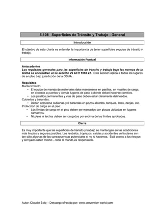 Autor: Claudio Soto – Descarga ofrecida por: www.prevention-world.com
5.108 Superficies de Tránsito y Trabajo - General
Introducción
El objetivo de esta charla es entender la importancia de tener superficies seguras de tránsito y
trabajo.
Información Puntual
Antecedentes
Los requisitos generales para las superficies de tránsito y trabajo bajo las normas de la
OSHA se encuentran en la sección 29 CFR 1910.22. Esta sección aplica a todos los lugares
de empleo bajo jurisdicción de la OSHA.
Requisitos
Mantenimiento:
• El equipo de manejo de materiales debe mantenerse en pasillos, en muelles de carga,
en accesos a puertas y demás lugares de paso ó donde deban hacerse cambios.
• Los pasillos permanentes y vías de paso deben estar claramente delineados.
Cubiertas y barandas.
• Deben colocarse cubiertas y/ó barandas en pozos abiertos, tanques, tinas, zanjas, etc.
Protección de carga en el piso:
• Los límites de carga en el piso deben ser marcados con placas ubicadas en lugares
llamativos.
• Ni pisos ni techos deben ser cargados por encima de los límites aprobados.
Cierre
Es muy importante que las superficies de tránsito y trabajo se mantengan en las condiciones
más limpias y seguras posibles. Los resbalos, tropiezos, caídas y accidentes vehiculares son
tan sólo algunas de las consecuencias potenciales si no lo hacemos. Esté atento a los riesgos
y corríjalos usted mismo – todo el mundo es responsable.
 