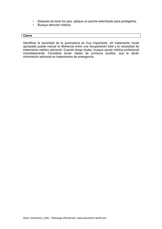 Autor: prevencion_chile – Descarga ofrecida por: www.prevention-world.com
• Después de lavar los ojos, aplique un parche esterilizado para protegerlos.
• Busque atención médica.
Cierre
Identificar la severidad de la quemadura es muy importante. Un tratamiento inicial
apropiado puede marcar la diferencia entre una recuperación total y la necesidad de
tratamiento médico adicional. Cuando tenga dudas, busque ayuda médica profesional
inmediatamente. Considere tomar clases de primeros auxilios, que le darán
información adicional en tratamientos de emergencia.
 