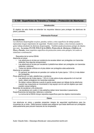 Autor: Claudio Soto – Descarga ofrecida por: www.prevention-world.com
5.109 Superficies de Tránsito y Trabajo – Protección de Aberturas
Introducción
El objetivo de esta charla es entender los requisitos básicos para proteger las aberturas de
pisos y paredes.
Información Puntual
Antecedentes:
Las aberturas desprotegidas en pisos, paredes, techos y otras superficies de trabajo pueden
representar riesgos importantes de seguridad. Pueden ocurrir caídas y otras lesiones cuando la
gente trabaja alrededor de aberturas desprotegidas. También puede presentarse peligro de objetos
que caen. La norma 29 CFR 1910.23 de la OSHA, Protección de Aberturas y Orificios en
Pisos y Paredes, tiene requisitos específicos de protección contra estos peligros, los cuales se
sintetizan a continuación.
Requisitos de la norma OSHA:
Aberturas en pisos:
• Las aberturas en el piso por existencia de escalas deben ser protegidas con barandas
estándar (hay algunas excepciones).
• Las aberturas en el piso por escaleras ó plataformas deben ser protegidas con barandas
estándar y tablones.
• Todos los demás orificios en el piso deben ser protegidos adecuadamente.
Aberturas en paredes:
• En general, las aberturas en paredes con caídas de 4 pies (aprox. 1.20 m) ó más deben
ser protegidas.
Pisos abiertos por un lado, plataformas y senderos:
• Las aberturas de 4 pies (aprox. 1.20 m) ó más sobre el piso adyacente ó el nivel del
suelo, deben protegerse con barandas estándar.
• Se deben colocar tablones cuando la gente puede pasar por debajo de las aberturas;
cuando hay maquinaria en movimiento ó hay equipo con el cual los objetos que caen
pueden causar peligros.
Barandas de escaleras y de protección:
• Las escaleras con cuatro ó más peldaños deben tener barandas ó pasamanos.
Especificaciones de barandas, tablones y cubiertas:
• La norma de la OSHA incluye requisitos específicos para los objetos mencionados.
Cierre
Las aberturas en pisos y paredes presentan riesgos de seguridad significativos para los
ocupantes de un área. Debe tenerse cuidado para asegurar que estas aberturas son protegidas
adecuadamente para prevenir lesiones de los empleados.
 