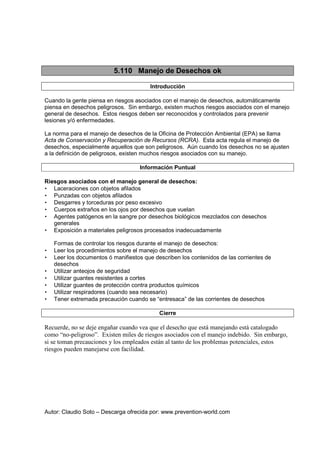 Autor: Claudio Soto – Descarga ofrecida por: www.prevention-world.com
5.110 Manejo de Desechos ok
Introducción
Cuando la gente piensa en riesgos asociados con el manejo de desechos, automáticamente
piensa en desechos peligrosos. Sin embargo, existen muchos riesgos asociados con el manejo
general de desechos. Estos riesgos deben ser reconocidos y controlados para prevenir
lesiones y/ó enfermedades.
La norma para el manejo de desechos de la Oficina de Protección Ambiental (EPA) se llama
Acta de Conservación y Recuperación de Recursos (RCRA). Esta acta regula el manejo de
desechos, especialmente aquellos que son peligrosos. Aún cuando los desechos no se ajusten
a la definición de peligrosos, existen muchos riesgos asociados con su manejo.
Información Puntual
Riesgos asociados con el manejo general de desechos:
• Laceraciones con objetos afilados
• Punzadas con objetos afilados
• Desgarres y torceduras por peso excesivo
• Cuerpos extraños en los ojos por desechos que vuelan
• Agentes patógenos en la sangre por desechos biológicos mezclados con desechos
generales
• Exposición a materiales peligrosos procesados inadecuadamente
Formas de controlar los riesgos durante el manejo de desechos:
• Leer los procedimientos sobre el manejo de desechos
• Leer los documentos ó manifiestos que describen los contenidos de las corrientes de
desechos
• Utilizar anteojos de seguridad
• Utilizar guantes resistentes a cortes
• Utilizar guantes de protección contra productos químicos
• Utilizar respiradores (cuando sea necesario)
• Tener extremada precaución cuando se “entresaca” de las corrientes de desechos
Cierre
Recuerde, no se deje engañar cuando vea que el desecho que está manejando está catalogado
como “no-peligroso”. Existen miles de riesgos asociados con el manejo indebido. Sin embargo,
si se toman precauciones y los empleados están al tanto de los problemas potenciales, estos
riesgos pueden manejarse con facilidad.
 