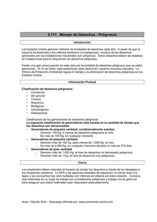Autor: Claudio Soto – Descarga ofrecida por: www.prevention-world.com
5.111 Manejo de Desechos - Peligrosos
Introducción
Los Estados Unidos generan millones de toneladas de desechos cada año. A pesar de que la
mayoría es destinada a los rellenos sanitarios (no-peligrosos), muchos de los desechos
generados por las instalaciones industriales son peligrosos. Estos desechos deben ser aislados
en instalaciones para la disposición de desechos peligrosos.
Existe una gran preocupación en este país por la cantidad de desechos peligrosos que se están
generando. Si no se tratan adecuadamente, ellos destruirán nuestros recursos naturales. La
Oficina de Protección Ambiental regula el manejo y la eliminación de desechos peligrosos en los
Estados Unidos.
Información Puntual
Clasificación de desechos peligrosos:
• Corrosivos
• De ignición
• Tóxicos
• Reactivos
• Biológicos
• Cancerígenos
• Radioactivos
Clasificación de los generadores de desechos peligrosos:
La siguiente clasificación de generadores está basada en la cantidad de tiempo que
los desechos son almacenados:
• Generadores de pequeña cantidad, condicionalmente exentos
- Generan 100 Kg. ó menos de desechos peligrosos al mes
- No más de 100 Kg. en cualquier momento
• Generadores de pequeña cantidad
- Generan más de 100 Kg. pero menos de 1.000 Kg. al mes
- No más de 6.000 Kg. en cualquier momento durante no más de 270 días
• Generadores de gran cantidad
- Generan más de 1.000 Kg. al mes de desechos no demasiado peligrosos
- Generan más de 1 Kg. al mes de desechos muy peligrosos
Cierre
Los empleados deben entender el impacto de arrojar los desechos a través de los desagües ó
los recipientes sanitarios. La EPA y las agencias estatales de regulación no toman ésto a la
ligera y las compañías han sido multadas con millones de dólares por esta violación. Conozca
qué materiales en su lugar de trabajo son considerados peligrosos y trabaje con la gerencia
para asegurar que estos materiales sean dispuestos adecuadamente.
 