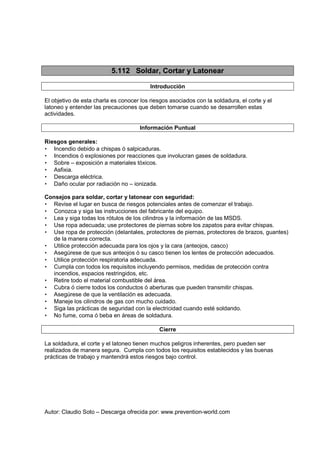 Autor: Claudio Soto – Descarga ofrecida por: www.prevention-world.com
5.112 Soldar, Cortar y Latonear
Introducción
El objetivo de esta charla es conocer los riesgos asociados con la soldadura, el corte y el
latoneo y entender las precauciones que deben tomarse cuando se desarrollen estas
actividades.
Información Puntual
Riesgos generales:
• Incendio debido a chispas ó salpicaduras.
• Incendios ó explosiones por reacciones que involucran gases de soldadura.
• Sobre – exposición a materiales tóxicos.
• Asfixia.
• Descarga eléctrica.
• Daño ocular por radiación no – ionizada.
Consejos para soldar, cortar y latonear con seguridad:
• Revise el lugar en busca de riesgos potenciales antes de comenzar el trabajo.
• Conozca y siga las instrucciones del fabricante del equipo.
• Lea y siga todas los rótulos de los cilindros y la información de las MSDS.
• Use ropa adecuada; use protectores de piernas sobre los zapatos para evitar chispas.
• Use ropa de protección (delantales, protectores de piernas, protectores de brazos, guantes)
de la manera correcta.
• Utilice protección adecuada para los ojos y la cara (anteojos, casco)
• Asegúrese de que sus anteojos ó su casco tienen los lentes de protección adecuados.
• Utilice protección respiratoria adecuada.
• Cumpla con todos los requisitos incluyendo permisos, medidas de protección contra
incendios, espacios restringidos, etc.
• Retire todo el material combustible del área.
• Cubra ó cierre todos los conductos ó aberturas que pueden transmitir chispas.
• Asegúrese de que la ventilación es adecuada.
• Maneje los cilindros de gas con mucho cuidado.
• Siga las prácticas de seguridad con la electricidad cuando esté soldando.
• No fume, coma ó beba en áreas de soldadura.
Cierre
La soldadura, el corte y el latoneo tienen muchos peligros inherentes, pero pueden ser
realizados de manera segura. Cumpla con todos los requisitos establecidos y las buenas
prácticas de trabajo y mantendrá estos riesgos bajo control.
 