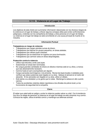 Autor: Claudio Soto – Descarga ofrecida por: www.prevention-world.com
5.113 Violencia en el Lugar de Trabajo
Introducción
Los objetivos de esta charla son suministrar información relacionada con los diversos riesgos de
la violencia en el lugar de trabajo y ofrecer algunos consejos útiles para evitar confrontaciones
peligrosas y violentas con los compañeros de trabajo y otras personas en el lugar de trabajo.
La violencia en el lugar de trabajo se está convirtiendo en una causa principal de muerte en la
industria.
Información Puntual
Trabajadores en riesgo de violencia:
• Trabajadores que cargan grandes sumas de dinero.
• Trabajadores que laboran en grupos pequeños, en áreas aisladas.
• Trabajadores que utilizan joyas costosas.
• Trabajadores que se estacionan en lugares con poca iluminación.
• Trabajadores que caminan solos en áreas desprotegidas.
Protección contra la violencia:
• Utilice ropa discreta y evite usar joyas.
• Estaciónese en áreas bien iluminadas.
• No cargue grandes cantidades de dinero en efectivo mientras esté en su oficio, a menos
que sea absolutamente necesario.
• Camine hasta el carro acompañado por alguien.
• Cargue aerosoles lacrimógenos ó de pimienta. Revise las leyes locales ó estatales para
verificar que estas sustancias sean legales en su área. Aplique el aerosol en el rostro del
atacante. Si los aerosoles son ilegales en su área, utilice un silbato.
• Esté alerta a su alrededor y a la gente que lo rodea. Mantenga la cabeza en alto cuando
camine.
• Todos los accidentes violentos deben reportarse a los oficiales de policía local y a los
funcionarios de seguridad de la compañía.
Cierre
El saber que usted está en peligro y evitar la violencia pueden salvar su vida! Con la tendencia
hoy día a la rebaja de personal, la violencia en el lugar de trabajo se está volviendo muy común.
Conozca las reglas, utilice el sentido común y mantenga sus defensas activas!
 