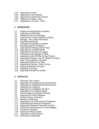 2.37 Detectores de Humo
2.38 Seguridad en las Escaleras
2.39 Seguridad en las Piscinas Caseras
2.40 Peligros con Cables - Casa
2.41 Seguridad en el Jardín -- Niños
3. RECREACION
3.1 Peligros de Ahogamiento en Adultos
3.2 Seguridad en la Bicicleta
3.3 Señales de Socorro al Navegar
3.4 Inspección de un Bote Antes de su Salida
3.5 Navegar - Uso y Abuso del Alcohol
3.6 Seguridad al Acampar
3.7 Consejos de Seguridad en Hoteles
3.8 Seguridad para los Cazadores
3.9 Seguridad del Patinaje sobre el Hielo
3.10 Seguridad con las Motocicletas
3.11 Seguridad en las Zonas de Juegos
3.12 Preparativos para Navegar en Bote
3.13 Seguridad con las Parrillas de Gas Propano
3.14 Seguridad al Esquiar y con las Tablas en la Nieve
3.15 Spas, Tinas Calientes y Yacuzzis
3.16 Seguridad al Nadar en la Playa
3.17 Seguridad al Caminar, Trotar y Correr
3.18 Equipo de Rescate en el Agua
3.19 Seguridad en el Agua
3.20 Seguridad al Esquiar en el Agua
4. VEHÍCULOS
4.1 Vehículos Todo Terreno
4.2 Seguridad con la Bolsa de Aire del Automóvil
4.3 Seguridad en el Mantenimiento del Automóvil.
4.4 Seguridad con la Batería
4.5 Seguridad con el Radiador del Carro
4.6 Seguridad con el Teléfono Celular
4.7 Cambio Seguro de Llantas Pinchadas
4.8 Seguridad con Niños Pasajeros
4.9 Cortesía Común al Conducir
4.10 Manejo a la Defensiva
4.11 Seguridad con los Vehículos de Emergencia
4.12 Implementos de Alerta de Emergencia
4.13 Seguridad al Reparar el Automóvil en Casa
4.14 Conducción del Automóvil en Terreno Mojado
4.15 Conducir en la Noche
4.16 Inspección Antes de Viajar
4.17 Seguridad en el Bus Escolar
4.18 Cinturones de Seguridad
 