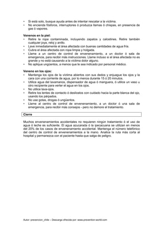 Autor: prevencion_chile – Descarga ofrecida por: www.prevention-world.com
• Si está solo, busque ayuda antes de intentar rescatar a la víctima.
• No encienda fósforos, interruptores ó produzca llamas ó chispas, en presencia de
gas ó vapores.
Venenos en la piel:
• Retire la ropa contaminada, incluyendo zapatos y calcetines. Retire también
cualquier joya, reloj y anillo.
• Lave inmediatamente el área afectada con buenas cantidades de agua fría.
• Cubra el área afectada con ropa limpia y holgada.
• Llame a un centro de control de envenenamiento, a un doctor ó sala de
emergencia, para recibir más instrucciones. Llame incluso si el área afectada no es
grande y no está causando a la víctima dolor alguno.
• No aplique ungüentos, a menos que le sea indicado por personal médico.
Veneno en los ojos:
• Mantenga los ojos de la víctima abiertos con sus dedos y enjuague los ojos y la
cara con una corriente de agua, por lo menos durante 15 ó 20 minutos.
• Utilice agua del lavamanos, dispensador de agua ó manguera, ó utilice un vaso u
otro recipiente para verter el agua en los ojos.
• No utilice lava-ojos.
• Retire los lentes de contacto ó deslícelos con cuidado hacia la parte blanca del ojo,
usando los párpados.
• No use gotas, drogas ó ungüentos.
• Llame al centro de control de envenenamiento, a un doctor ó una sala de
emergencia, para recibir más consejos - pero no demore el tratamiento.
Cierre
Muchos envenenamientos accidentales no requieren ningún tratamiento ó el uso de
agua ó leche es suficiente. El agua azucarada ó la ipecacuana se utilizan en menos
del 20% de los casos de envenenamiento accidental. Mantenga el número telefónico
del centro de control de envenenamientos a la mano. Analice la ruta más corta al
hospital y permanezca con el paciente hasta que salga de peligro.
 