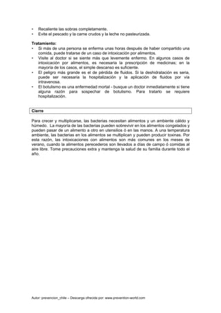 Autor: prevencion_chile – Descarga ofrecida por: www.prevention-world.com
• Recaliente las sobras completamente.
• Evite el pescado y la carne crudos y la leche no pasteurizada.
Tratamiento:
• Si más de una persona se enferma unas horas después de haber compartido una
comida, puede tratarse de un caso de intoxicación por alimentos.
• Visite al doctor si se siente más que levemente enfermo. En algunos casos de
intoxicación por alimentos, es necesaria la prescripción de medicinas; en la
mayoría de los casos, el simple descanso es suficiente.
• El peligro más grande es el de pérdida de fluidos. Si la deshidratación es seria,
puede ser necesaria la hospitalización y la aplicación de fluidos por vía
intravenosa.
• El botulismo es una enfermedad mortal - busque un doctor inmediatamente si tiene
alguna razón para sospechar de botulismo. Para tratarlo se requiere
hospitalización.
Cierre
Para crecer y multiplicarse, las bacterias necesitan alimentos y un ambiente cálido y
húmedo. La mayoría de las bacterias pueden sobrevivir en los alimentos congelados y
pueden pasar de un alimento a otro en utensilios ó en las manos. A una temperatura
ambiente, las bacterias en los alimentos se multiplican y pueden producir toxinas. Por
esta razón, las intoxicaciones con alimentos son más comunes en los meses de
verano, cuando la alimentos perecederos son llevados a días de campo ó comidas al
aire libre. Tome precauciones extra y mantenga la salud de su familia durante todo el
año.
 