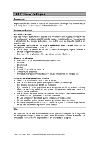 Autor: prevencion_chile – Descarga ofrecida por: www.prevention-world.com
1.23 Protección de los pies
Introducción
El propósito de esta charla es conocer los tipos básicos de riesgos que pueden afectar
sus pies y entender lo que se puede hacer para protegerlos.
Información Puntual
Información básica:
Los pies cumplen dos funciones básicas pero importantes: son nuestro principal medio
de movilización y ayudan a soportar nuestro cuerpo. Es importante que reconozcamos
y controlemos los peligros potenciales que podría tener un impacto negativo en
nuestros pies.
La Norma de Protección de Pies OSSHA estándar 29 CFR 1910.136, exige que los
trabajadores usen calzado con protección, cuando:
• Existe peligro de lesiones en los pies por la caída de objetos, objetos rodantes u
objetos que perforan las suelas.
• Los pies de los empleados están expuestos a peligros eléctricos.
Riesgos para los pies:
• Compresión: el pie es presionado, aplastado o torcido.
• Pinchazo.
• Electricidad.
• Resbalo.
• Exposición a productos químicos.
• Temperaturas extremas.
• Humedad: la exposición repetida puede causar infecciones por hongos, etc.
Consejos para la protección de los pies:
• Seleccione un calzado apropiado para el trabajo.
• Use calzado resistente, que se ajuste y sea cómodo para el trabajo.
• Use calzado de seguridad donde sea necesario.
• Use calzado ó botas especiales para protegerse contra pinchazos, peligros
eléctricos, productos químicos, exposición a temperaturas extremas, resbalos ó
cuando trabaje en el agua.
• Use el calzado del modo en que fue diseñado para hacerlo (atando completamente
los cordones, etc.), para recibir la máxima protección.
• No use calzado con defectos ó que no ofrece una protección total.
• No use sandalias u otros zapatos abiertos, excepto en áreas permitidas.
• Informe y busque tratamiento cuando identifique signos o síntomas de problemas
en los pies, causados o agravados por el trabajo.
Cierre
La protección de los pies es usualmente pasada por alto como parte de la seguridad
en el lugar de trabajo. ¡Cuide sus pies y ellos lo cuidarán a usted! Recuerde, los
empleados tienen la mayor responsabilidad en el cuidado de sus pies.
 
