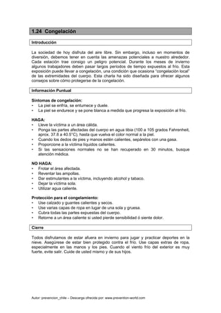 Autor: prevencion_chile – Descarga ofrecida por: www.prevention-world.com
1.24 Congelación
Introducción
La sociedad de hoy disfruta del aire libre. Sin embargo, incluso en momentos de
diversión, debemos tener en cuenta las amenazas potenciales a nuestro alrededor.
Cada estación trae consigo un peligro potencial. Durante los meses de invierno
algunos trabajadores deben pasar largos períodos de tiempo expuestos al frío. Esta
exposición puede llevar a congelación, una condición que ocasiona “congelación local”
de las extremidades del cuerpo. Esta charla ha sido diseñada para ofrecer algunos
consejos sobre cómo protegerse de la congelación.
Información Puntual
Síntomas de congelación:
• La piel se enfría, se entumece y duele.
• La piel se endurece y se pone blanca a medida que progresa la exposición al frío.
HAGA:
• Lleve la víctima a un área cálida.
• Ponga las partes afectadas del cuerpo en agua tibia (100 a 105 grados Fahrenheit,
aprox. 37.8 a 40.5°C), hasta que vuelva el color normal a la piel.
• Cuando los dedos de pies y manos estén calientes, sepárelos con una gasa.
• Proporcione a la víctima líquidos calientes.
• Si las sensaciones normales no se han recuperado en 30 minutos, busque
atención médica.
NO HAGA:
• Frotar el área afectada.
• Reventar las ampollas.
• Dar estimulantes a la víctima, incluyendo alcohol y tabaco.
• Dejar la víctima sola.
• Utilizar agua caliente.
Protección para el congelamiento:
• Use calzado y guantes calientes y secos.
• Use varias capas de ropa en lugar de una sola y gruesa.
• Cubra todas las partes expuestas del cuerpo.
• Retorne a un área caliente si usted pierde sensibilidad ó siente dolor.
Cierre
Todos disfrutamos de estar afuera en invierno para jugar y practicar deportes en la
nieve. Asegúrese de estar bien protegido contra el frío. Use capas extras de ropa,
especialmente en las manos y los pies. Cuando el viento frío del exterior es muy
fuerte, evite salir. Cuide de usted mismo y de sus hijos.
 
